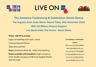 The Armistice Fundraising & Celebration Dinner Dance
The Augusta Suite Celtic Manor Resort Friday 16th November 2018
With full Military Musical Support
Live Band Under The Covers - South Wales
Tickets £60 PP to include;
A glass of sparkling wine upon arrival
3 Course Seasonal Dinner
Table Wine and Port
Dress; Gentlemen Black tie, Ladies Evening Dress
Rooms available with breakfast; Single occupancy
£125, Double occupancy £150 to be booked directly
with the hotel
For Booking or information
contact
Mike Jones tel 07875089933
mike.legion@hotmail.com
Terry Young tel 0781400866
terryyoung49@hotmail.co.uk
Tim Clark tel 07802700293
tctrains484@hotmail.co.uk
 