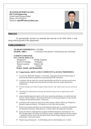 OBJECTIVE
To geometrically increase my potential and innovate in the field which I work
along with the growth of the organization.
WORK EXPERIENCE
YEAR OF EXPERIENCE: 6 YEARS.
MAJOR AREA : CONSTRUCTION,PROJECT ENGINEER,QA/QC ENGINEER
CURRENT EMPLOYER
ETA- ASCON, Dubai, UAE
Designation : QA/QC Engineer.
Period of working : 10 Months
Project Location : Dubai-UAE
Client : DAMAC.
Project details and Responsible:
G+ 9 Appartments, AKOYA GOLF COMMUNITY by DAMAC PROPERTIES.
1. To assist site SR.QA/QC Engineer in reviewing , understand and discuss Project Scope of
Work and specification requirements and preparing QA/QC documents.
2. Coordinate with the ready-mix concrete batching plant and client for carrying out trail mixes
of approved mix designs and ensure that the test results meets the project specification
requirements.
3. Provide training to all workers trough Conduct tool box talk before start every new activity at
site.
4. Checking and confirming the drawings and materials using at site are approved by client /
consultant.
5. prepare detailed inspection reports on the stores operations performance on weekly basis and
assist Sr. QA/QC Engineer / Procurement Division in resolving discrepancies in line with the
Company documented procedures / instructions.
6. Coordinate with Construction supervisory staff to prepare, submit a follow-up of Inspection
Requests, Inspection Reports, Test Reports etc to the client and consultant.
7. Review and comment and follow up of all inspection reports and / or certificates submitted by
the Third party laboratory, Subcontractors or vendors before forwarding the consultant..
8. Ensure the effective implementation of approved Method Statements and Inspection /Test
Plan through regular surveillance and Carryout routine / schedule inspections on the on-going
/ completed activities, discuss the deviations found with the Project manager and raise non-
conformance / observation reports.
9. Prepare snag and desnag list for all finishing activity to final handing over to client .
RAJASEKAR PERIYASAMY,
B.E-Civil Engineering
United Arab Emirates-Dubai
Phone;+971557810315
Email id: raja1987sekar@yahoo.com
 