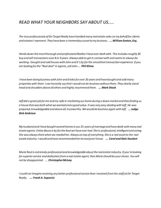 READ WHAT YOUR NEIGHBORS SAY ABOUT US…..
The true professionalsof On TargetRealty havehandled many realestate sales on my behalf for clients
and estatesI represent.They havebeen a tremendousassetto my business. .… WilliamSexton,Esq.
Handsdown themostthorough and professionalRealtorIhaveever dealtwith. This includesroughly 30
buy and sell transactionsover8 or 9 years.Alwaysableto get in contactwith and seemsto alwaysbe
working.Iboughtand sold houseswithJohn and it’sby farthe smoothesttransaction experience.If you
are looking forthe “Real deal” in agents,call John …. Phil Klima
I havebeen doing businesswithJohn and Ericka forover 20 yearsand haveboughtand sold many
propertieswith them.I can honestly say thatI would notdo businesswithoutthem.They clearly stand
head and shouldersaboveallothersand highly recommend them. ….Mark Shock
Jeff did a greatjob forme and my wifein marketing ourhomeduring a down marketand then finding us
a housethatwasbothwhatwewanted and a good value. It wasvery easy dealing with Jeff.He was
prepared,knowledgeableand aboveall,trustworthy.Wewould do businessagain with Jeff. … Judge
Dick Ambrose
My husband and Ihaveboughtseveralhomesin our35 yearsof marriageand havedealt with many real
estateagents.Ericka Bazzo is by farthe bestwe haveever had.Sheis professional,intelligentand caring.
She wasalwaystherewhen we needed her.Alwayson top of everything.Sheis a real assetto the real
estateindustry.I would and haverecommended herto everyoneIknow. …. Carol and Dale Stuckert
Marie Rootis extremely professionaland knowledgeableabouttherealestate industry.If you’relooking
forsuperiorservice and dedication froma real estate agent,then Marieshould be yourchoice. You will
notbe disappointed. …. ChristopherMcIvey
I could not imaginereceiving any better professionalservicethan Ireceived fromthe staff atOn Target
Realty. …. Frank A. Suponcic
 