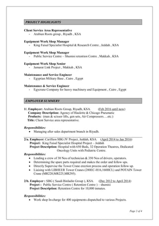 Page 2 of 4
PROJECT HIGHLIGHTS
Client Service Area Representative
- Arabian Roots group , Riyadh , KSA
Equipment Work Shop Manager
- King Faisal Specialist Hospital & Research Centre , Jeddah , KSA
Equipment Work Shop Manager
- Public Service Centre – Shumisi retention Centre , Makkah , KSA
Equipment Work Shop Senior
- Jamarat Link Project , Makkah , KSA
Maintenance and Service Engineer
- Egyptian Military Base , Cairo , Egypt
Maintenance & Service Engineer
- Egycranz Company for heavy machinery and Equipment , Cairo , Egypt
EMPLOYER SUMMERY
1/. Employer: Arabian Roots Group, Riyadh, KSA. (Feb 2016 until now)
Company Description: Agency of Haulotte & Chicago Pneumatic
Products: (man & scissor lifts, gen sets, Air Compressors….etc.)
Title: Client Service area representative.
Responsibilities:
 Managing after sales department branch in Riyadh.
2/a. Employer: Carillion SBG JV Project, Jeddah, KSA. (April 2014 to Jan 2016)
Project: King Faisal Specialist Hospital Project – Jeddah
Project Description: Hospital with 650 Beds, 32 Operation Theatres, Dedicated
Oncology Units with Pediatric Centre.
Responsibilities:
 Leading a crew of 30 Nos of technician & 350 Nos of drivers, operators.
 Determining the spare parts required and makes the order and follow ups.
 Directly Supervise the Tower Crane erection process and operation follow up.
 Liaising with LIBHEER Tower Cranes (280EC-H16,160HCL) and POTAIN Tower
Crane (MR220,MR225,MR295).
2/b. Employer : SBG ( Saudi Binladin Group ), KSA. (Dec 2012 to April 2014)
Project : Public Service Centre ( Retention Centre ) – shumisi
Project Description: Retention Centre for 10,000 inmates.
Responsibilities:
 Work shop In-charge for 400 equipments dispatched to various Projects.
 