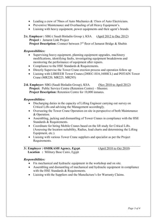 Page 3 of 4
 Leading a crew of 70nos of Auto Mechanics & 15nos of Auto Electricians.
 Preventive Maintenance and Overhauling of all Heavy Equipment’s.
 Liaising with heavy equipment, power equipments and their agent’s brands
2/c. Employer : SBG ( Saudi Binladin Group ), KSA. (April 2012 to Dec 2012)
Project : Jamarat Link Project
Project Description: Connect between 3rd
floor of Jamarat Bridge & Shubin
Responsibilities:
 Supervising heavy equipment, planning equipment upgrades, machinery
modifications, identifying faults, investigating equipment breakdowns and
monitoring the performance of equipment after repairs.
 Compliance to the HSE Standards & Requirements.
 Directly Supervise the Tower Crane erection process and operation follow up
 Liaising with LIBHEER Tower Cranes (280EC-H16,160HCL) and POTAIN Tower
Crane (MR220, MR225, MR295)
2/d. Employer: SBG (Saudi Binladin Group), KSA. (Nov 2010 to April 2012)
Project: Public Service Centre (Retention Centre) – Shumisi.
Project Description: Retention Centre for 10,000 inmates.
Responsibilities:
 Discharging duties in the capacity of Lifting Engineer carrying out survey on
Critical Lifts and advising the Management accordingly.
 Overseeing the Tower Crane Operation on site in perspective of both Maintenance
& Operation.
 Assembling, jacking and dismantling of Tower Cranes in compliance with the HSE
Standards & Requirements.
 Coordinate for hiring Mobile Cranes based on the lift study for Critical Lifts.
(Assessing the location suitability, Radius, load charts and determining the Lifting
Equipment, etc.).
 Liaising with various Tower Crane suppliers and specialist as per the Project
Requirements.
3/. Employer : OSHKASH Agency, Egypt. (April 2010 to Oct 2010)
Location : Military Base Cairo, Egypt
Responsibilities:
 Fix mechanical and hydraulic equipment in the workshop and on site.
 Assembling and dismantling of mechanical and hydraulic equipment in compliance
with the HSE Standards & Requirements.
 Liaising with the Suppliers and the Manufacture’s for Warranty Claims.
 