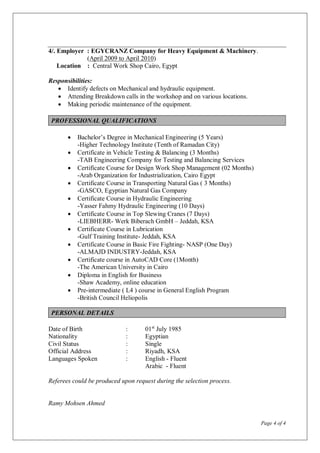 Page 4 of 4
4/. Employer : EGYCRANZ Company for Heavy Equipment & Machinery.
(April 2009 to April 2010)
Location : Central Work Shop Cairo, Egypt
Responsibilities:
 Identify defects on Mechanical and hydraulic equipment.
 Attending Breakdown calls in the workshop and on various locations.
 Making periodic maintenance of the equipment.
PROFESSIONAL QUALIFICATIONS
 Bachelor’s Degree in Mechanical Engineering (5 Years)
-Higher Technology Institute (Tenth of Ramadan City)
 Certificate in Vehicle Testing & Balancing (3 Months)
-TAB Engineering Company for Testing and Balancing Services
 Certificate Course for Design Work Shop Management (02 Months)
-Arab Organization for Industrialization, Cairo Egypt
 Certificate Course in Transporting Natural Gas ( 3 Months)
-GASCO, Egyptian Natural Gas Company
 Certificate Course in Hydraulic Engineering
-Yasser Fahmy Hydraulic Engineering (10 Days)
 Certificate Course in Top Slewing Cranes (7 Days)
-LIEBHERR- Werk Biberach GmbH – Jeddah, KSA
 Certificate Course in Lubrication
-Gulf Training Institute- Jeddah, KSA
 Certificate Course in Basic Fire Fighting- NASP (One Day)
-ALMAJD INDUSTRY-Jeddah, KSA
 Certificate course in AutoCAD Core (1Month)
-The American University in Cairo
 Diploma in English for Business
-Shaw Academy, online education
 Pre-intermediate ( L4 ) course in General English Program
-British Council Heliopolis
PERSONAL DETAILS
Date of Birth : 01st
July 1985
Nationality : Egyptian
Civil Status : Single
Official Address : Riyadh, KSA
Languages Spoken : English - Fluent
Arabic - Fluent
Referees could be produced upon request during the selection process.
Ramy Mohsen Ahmed
 