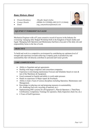 Page 1 of 4
Ramy Mohsen Ahmed
 Present Residency : Riyadh, Saudi Arabia.
 Contact Details :(00966-54-5193000)-(002-0122-3118646)
 Email :eng_ramymohsen@hotmail.com
EQUIPMENT WORKSHOP MANAGER
Mechanical Engineer with a 07 years extensive record of success in the Industry for
overseeing/ managing fully fledged Workshop both in the Kingdom of Saudi Arabia and
Egypt. Managing both Operation and Maintenance had been a key part of the daily role and
responsibility borne in the line of work.
OBJECTIVE
To build and work in a competitive environment by contributing my optimum level of
strength and experience towards achieving Company goals in productivity and
sustainability that will directly contribute to personal and Career growth.
CORE COMPETENCIES
 Ability to Negotiate and get agreements.
 Dealing with mega companies and consortium companies.
 Experience in developing maintenance Forecast and Schedules based on ware &
tare of the Machinery & Equipment.
 Good command in English and ability to work under pressure
 Hands on experience in Major repairs & Overhauls.
 Ability to lead a Team of various disciplines including Operation, Maintenance and
Management.
 Knowledge in reducing cost and proposing measures in sustainability.
(Ex. Reducing Fuel cost, recycling of material, etc.)
 Implementing HSE systems for all Equipment’s, Plant & Operators. ( Third Party
Certification, Competency Trainings for operators, Daily Inspection check list, etc.)
 6 Years of Gulf Experience.
 