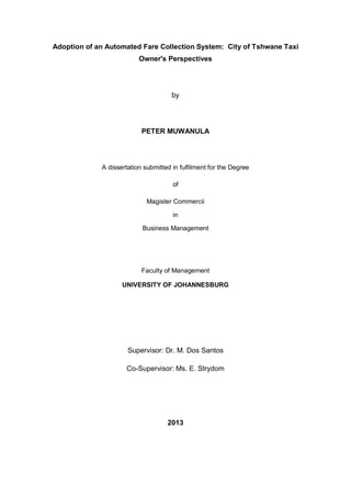 Adoption of an Automated Fare Collection System: City of Tshwane Taxi
Owner's Perspectives
by
PETER MUWANULA
A dissertation submitted in fulfilment for the Degree
of
Magister Commercii
in
Business Management
Faculty of Management
UNIVERSITY OF JOHANNESBURG
Supervisor: Dr. M. Dos Santos
Co-Supervisor: Ms. E. Strydom
2013
 