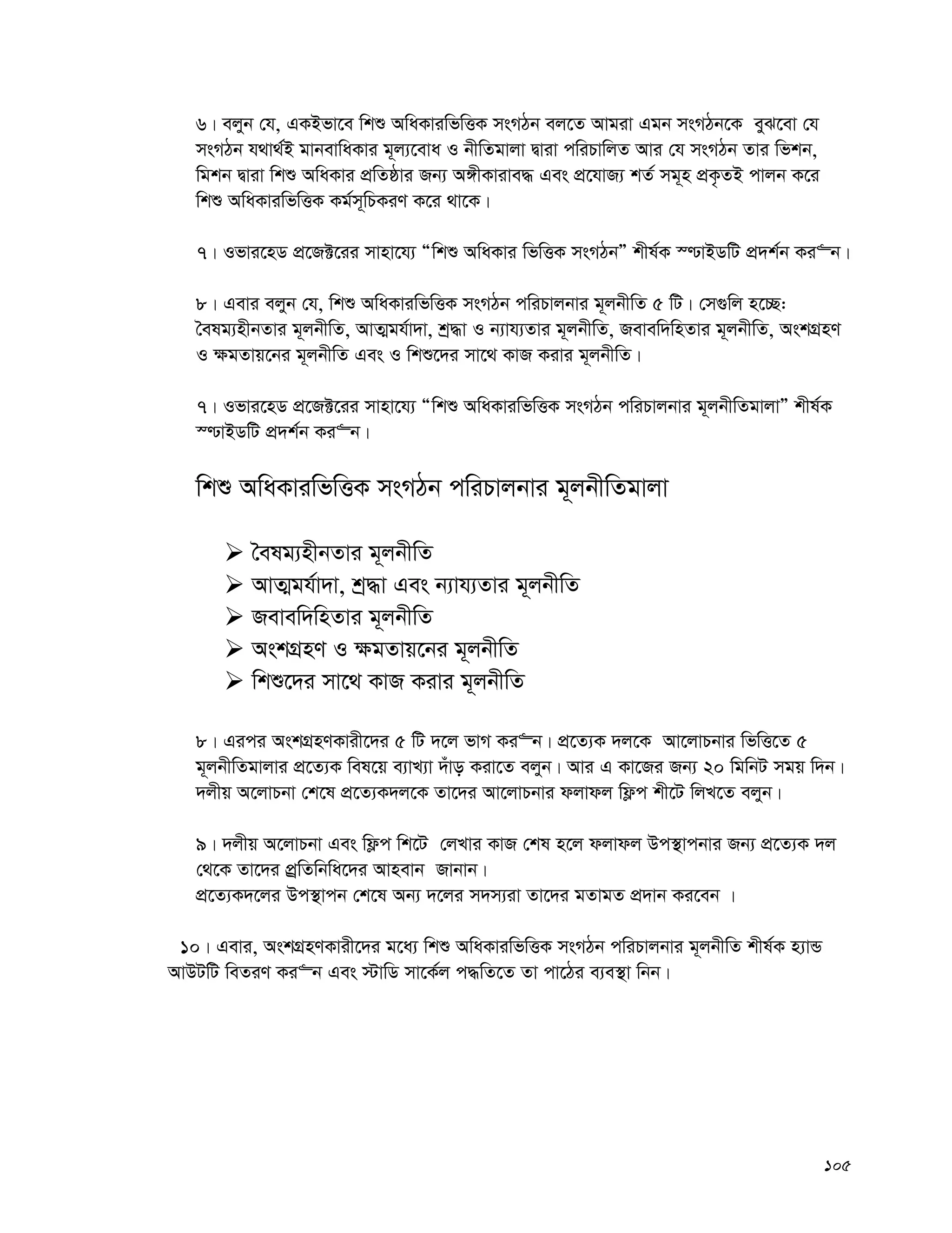 105
6| ejyb †h, GKBfv‡e wkï AwaKviwfwËK msMVb ej‡Z Avgiv Ggb msMVb‡K eyS‡ev †h
msMVb h_v_©B gvbevwaKvi g~j¨‡eva I bxwZgvjv Øviv cwiPvwjZ Avi †h msMVb Zvi wfkb,
wgkb Øviv wkï AwaKvi cÖwZôvi Rb¨ A½xKvive× Ges cÖ‡hvR¨ kZ© mg~n cÖK…ZB cvjb K‡i
wkï AwaKviwfwËK Kg©m~wPKiY K‡i _v‡K|
7| Ifvi‡nW cÖ‡R±‡ii mvnv‡h¨ Òwkï AwaKvi wfwËK msMVbÓ kxl©K ¯−vBWwU cÖ`k©b Ki“b|
8| Gevi ejyb †h, wkï AwaKviwfwËK msMVb cwiPvjbvi g~jbxwZ 5 wU| †m¸wj n‡”Q:
ˆelg¨nxbZvi g~jbxwZ, AvZ¥gh©v`v, kª×v I b¨vh¨Zvi g~jbxwZ, Revew`wnZvi g~jbxwZ, AskMÖnY
I ¶gZvq‡bi g~jbxwZ Ges I wkï‡`i mv‡_ KvR Kivi g~jbxwZ|
7| Ifvi‡nW cÖ‡R±‡ii mvnv‡h¨ Òwkï AwaKviwfwËK msMVb cwiPvjbvi g~jbxwZgvjvÓ kxl©K
¯−vBWwU cÖ`k©b Ki“b|
wkï AwaKviwfwËK msMVb cwiPvjbvi g~jbxwZgvjv
 ˆelg¨nxbZvi g~jbxwZ
 AvZ¥gh©v`v, kª×v Ges b¨vh¨Zvi g~jbxwZ
 Revew`wnZvi g~jbxwZ
 AskMÖnY I ¶gZvq‡bi g~jbxwZ
 wkï‡`i mv‡_ KvR Kivi g~jbxwZ
8| Gici AskMÖnYKvix‡`i 5 wU `‡j fvM Ki“b| cÖ‡Z¨K `j‡K Av‡jvPbvi wfwË‡Z 5
g~jbxwZgvjvi cÖ‡Z¨K wel‡q e¨vL¨v `uvo Kiv‡Z ejyb| Avi G Kv‡Ri Rb¨ 20 wgwbU mgq w`b|
`jxq A‡jvPbv †k‡l cÖ‡Z¨K`j‡K Zv‡`i Av‡jvPbvi djvdj wd¬c kx‡U wjL‡Z ejyb|
9| `jxq A‡jvPbv Ges wd¬c wk‡U †jLvi KvR †kl n‡j djvdj Dc¯’vcbvi Rb¨ cÖ‡Z¨K `j
†_‡K Zv‡`i cÖªwZwbwa‡`i Avnevb Rvbvb|
cÖ‡Z¨K`‡ji Dc¯’vcb †k‡l Ab¨ `‡ji m`m¨iv Zv‡`i gZvgZ cÖ`vb Ki‡eb |
10| Gevi, AskMÖnYKvix‡`i g‡a¨ wkï AwaKviwfwËK msMVb cwiPvjbvi g~jbxwZ kxl©K n¨vÛ
AvDUwU weZiY Ki“b Ges ÷vwW mv‡K©j c×wZ‡Z Zv cv‡Vi e¨e¯’v wbb|
 