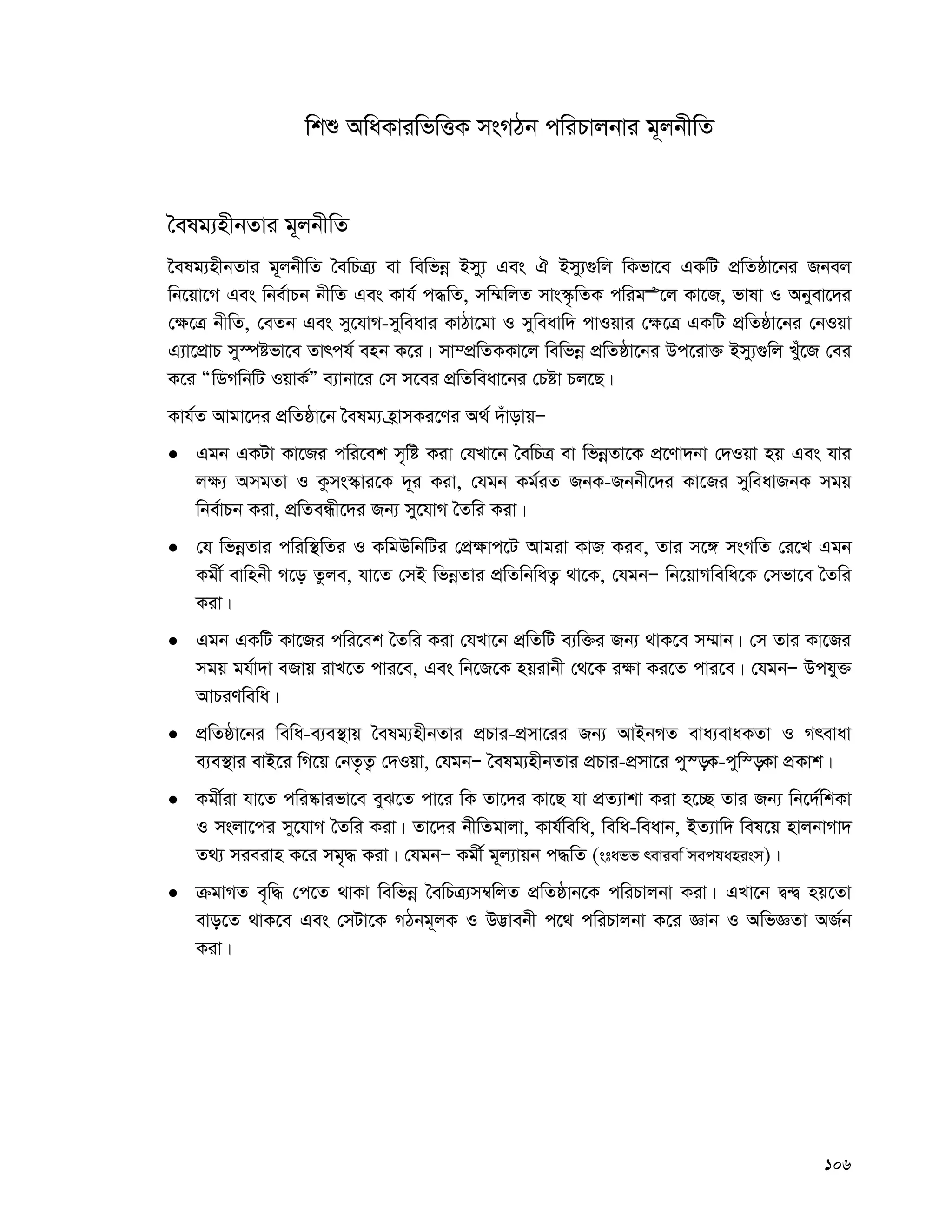 106
wkï AwaKviwfwËK msMVb cwiPvjbvi g~jbxwZ
ˆelg¨nxbZvi g~jbxwZ
‰elg¨nxbZvi g~jbxwZ ˆewPÎ¨ ev wewfbœ Bmy¨ Ges H Bmy¨¸wj wKfv‡e GKwU cÖwZôv‡bi Rbej
wb‡qv‡M Ges wbe©vPb bxwZ Ges Kvh© c×wZ, mw¤§wjZ mvs¯‹…wZK cwigÊ‡j Kv‡R, fvlv I Abyev‡`i
†¶‡Î bxwZ, †eZb Ges my‡hvM-myweavi KvVv‡gv I myweavw` cvIqvi †¶‡Î GKwU cÖwZôv‡bi †bIqv
G¨v‡cÖvP my¯úófv‡e Zvrch© enb K‡i| mv¤cÖwZKKv‡j wewfbœ cÖwZôv‡bi Dc‡iv³ Bmy¨¸wj Luy‡R †ei
K‡i ÒwWMwbwU IqvK©Ó e¨vbv‡i †m m‡ei cÖwZweav‡bi †Póv Pj‡Q|
Kvh©Z Avgv‡`i cÖwZôv‡b ˆelg¨ n«vmKi‡Yi A_© `uvovqÑ
 Ggb GKUv Kv‡Ri cwi‡ek m„wó Kiv †hLv‡b ˆewPÎ ev wfbœZv‡K cÖ‡Yv`bv †`Iqv nq Ges hvi
j¶¨ AmgZv I Kzms¯‹vi‡K `~i Kiv, †hgb Kg©iZ RbK-Rbbx‡`i Kv‡Ri myweavRbK mgq
wbe©vPb Kiv, cÖwZeÜx‡`i Rb¨ my‡hvM ˆZwi Kiv|
 †h wfbœZvi cwiw¯’wZi I KwgDwbwUi †cÖ¶vc‡U Avgiv KvR Kie, Zvi m‡½ msMwZ †i‡L Ggb
Kgx© evwnbx M‡o Zzje, hv‡Z †mB wfbœZvi cÖwZwbwaZ¡ _v‡K, †hgbÑ wb‡qvMwewa‡K †mfv‡e ˆZwi
Kiv|
 Ggb GKwU Kv‡Ri cwi‡ek ˆZwi Kiv †hLv‡b cÖwZwU e¨w³i Rb¨ _vK‡e m¤§vb| †m Zvi Kv‡Ri
mgq gh©v`v eRvq ivL‡Z cvi‡e, Ges wb‡R‡K nqivbx †_‡K i¶v Ki‡Z cvi‡e| †hgbÑ Dchy³
AvPiYwewa|
 cÖwZôv‡bi wewa-e¨e¯’vq ˆelg¨nxbZvi cÖPvi-cÖmv‡ii Rb¨ AvBbMZ eva¨evaKZv I Mrevav
e¨e¯’vi evB‡i wM‡q †bZ…Z¡ †`Iqv, †hgbÑ ˆelg¨nxbZvi cÖPvi-cÖmv‡i cy¯—K-cyw¯—Kv cÖKvk|
 Kgx©iv hv‡Z cwi®‹vifv‡e eyS‡Z cv‡i wK Zv‡`i Kv‡Q hv cÖZ¨vkv Kiv n‡”Q Zvi Rb¨ wb‡`©wkKv
I msjv‡ci my‡hvM ˆZwi Kiv| Zv‡`i bxwZgvjv, Kvh©wewa, wewa-weavb, BZ¨vw` wel‡q nvjbvMv`
Z_¨ mieivn K‡i mg„× Kiv| †hgbÑ Kgx© g~j¨vqb c×wZ (staff review mechanism)|
 μgvMZ e„w× †c‡Z _vKv wewfbœ ˆewPÎ¨m¤^wjZ cÖwZôvb‡K cwiPvjbv Kiv| GLv‡b Ø›Ø nq‡Zv
evo‡Z _vK‡e Ges †mUv‡K MVbg~jK I D™¢vebx c‡_ cwiPvjbv K‡i Ávb I AwfÁZv AR©b
Kiv|
 