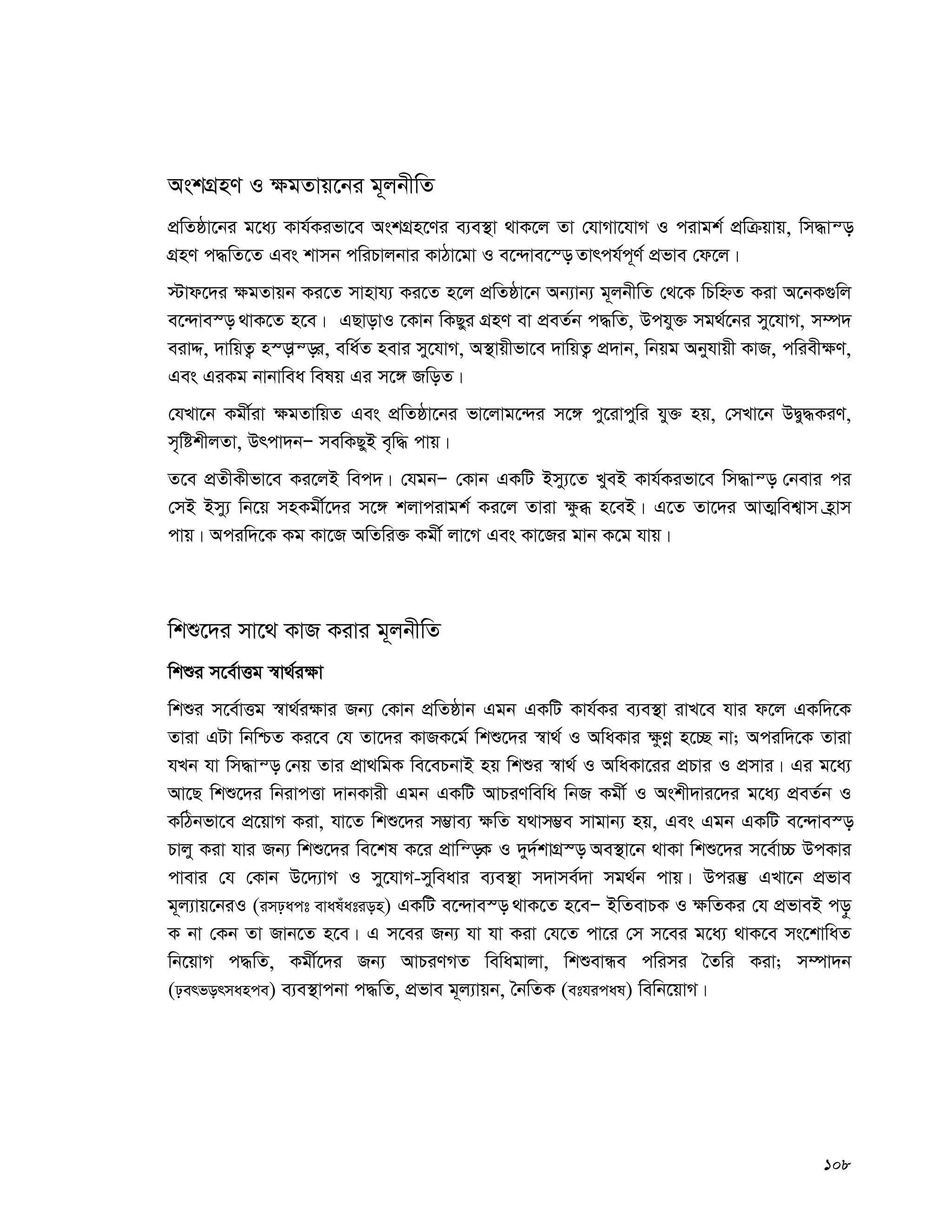 108
AskMÖnY I ¶gZvq‡bi g~jbxwZ
cÖwZôv‡bi g‡a¨ Kvh©Kifv‡e AskMÖn‡Yi e¨e¯’v _vK‡j Zv †hvMv‡hvM I civgk© cÖwμqvq, wm×vš—
MÖnY c×wZ‡Z Ges kvmb cwiPvjbvi KvVv‡gv I e‡›`ve‡¯— Zvrch©c~Y© cÖfve †d‡j|
÷vd‡`i ¶gZvqb Ki‡Z mvnvh¨ Ki‡Z n‡j cÖwZôv‡b Ab¨vb¨ g~jbxwZ †_‡K wPwýZ Kiv A‡bK¸wj
e‡›`ve¯— _vK‡Z n‡e| GQvovI ‡Kvb wKQyi MÖnY ev cÖeZ©b c×wZ, Dchy³ mg_©‡bi my‡hvM, m¤ú`
eivÏ, `vwqZ¡ n¯—vš—i, ewa©Z nevi my‡hvM, A¯’vqxfv‡e `vwqZ¡ cÖ`vb, wbqg Abyhvqx KvR, cwiex¶Y,
Ges GiKg bvbvwea welq Gi m‡½ RwoZ|
†hLv‡b Kgx©iv ¶gZvwqZ Ges cÖwZôv‡bi fv‡jvg‡›`i m‡½ cy‡ivcywi hy³ nq, †mLv‡b DØy×KiY,
m„wókxjZv, Drcv`bÑ mewKQyB e„w× cvq|
Z‡e cÖZxKxfv‡e Ki‡jB wec`| †hgbÑ †Kvb GKwU Bmy¨‡Z LyeB Kvh©Kifv‡e wm×vš— †bevi ci
†mB Bmy¨ wb‡q mnKgx©‡`i m‡½ kjvcivgk© Ki‡j Zviv ¶zä n‡eB| G‡Z Zv‡`i AvZ¥wek¦vm n«vm
cvq| Aciw`‡K Kg Kv‡R AwZwi³ Kgx© jv‡M Ges Kv‡Ri gvb K‡g hvq|
wkï‡`i mv‡_ KvR Kivi g~jbxwZ
wkïi m‡e©vËg ¯^v_©i¶v
wkïi m‡e©vËg ¯^v_©i¶vi Rb¨ †Kvb cÖwZôvb Ggb GKwU Kvh©Ki e¨e¯’v ivL‡e hvi d‡j GKw`‡K
Zviv GUv wbwðZ Ki‡e †h Zv‡`i KvRK‡g© wkï‡`i ¯^v_© I AwaKvi ¶zYœ n‡”Q bv; Aciw`‡K Zviv
hLb hv wm×vš— †bq Zvi cÖv_wgK we‡ePbvB nq wkïi ¯^v_© I AwaKv‡ii cÖPvi I cÖmvi| Gi g‡a¨
Av‡Q wkï‡`i wbivcËv `vbKvix Ggb GKwU AvPiYwewa wbR Kgx© I Askx`vi‡`i g‡a¨ cÖeZ©b I
KwVbfv‡e cÖ‡qvM Kiv, hv‡Z wkï‡`i m¤¢ve¨ ¶wZ h_vm¤¢e mvgvb¨ nq, Ges Ggb GKwU e‡›`ve¯—
Pvjy Kiv hvi Rb¨ wkï‡`i we‡kl K‡i cÖvwš—K I `y`©kvMÖ¯— Ae¯’v‡b _vKv wkï‡`i m‡e©v”P DcKvi
cvevi †h †Kvb D‡`¨vM I my‡hvM-myweavi e¨e¯’v m`vme©`v mg_©b cvq| Dciš‘ GLv‡b cÖfve
g~j¨vq‡biI (impact evaluation) GKwU e‡›`ve¯— _vK‡Z n‡eÑ BwZevPK I ¶wZKi †h cÖfveB co–
K bv †Kb Zv Rvb‡Z n‡e| G m‡ei Rb¨ hv hv Kiv †h‡Z cv‡i †m m‡ei g‡a¨ _vK‡e ms‡kvwaZ
wb‡qvM c×wZ, Kgx©‡`i Rb¨ AvPiYMZ wewagvjv, wkïevÜe cwimi ˆZwi Kiv; m¤úv`b
(performance) e¨e¯’vcbv c×wZ, cÖfve g~j¨vqb, ˆbwZK (ethical) wewb‡qvM|
 