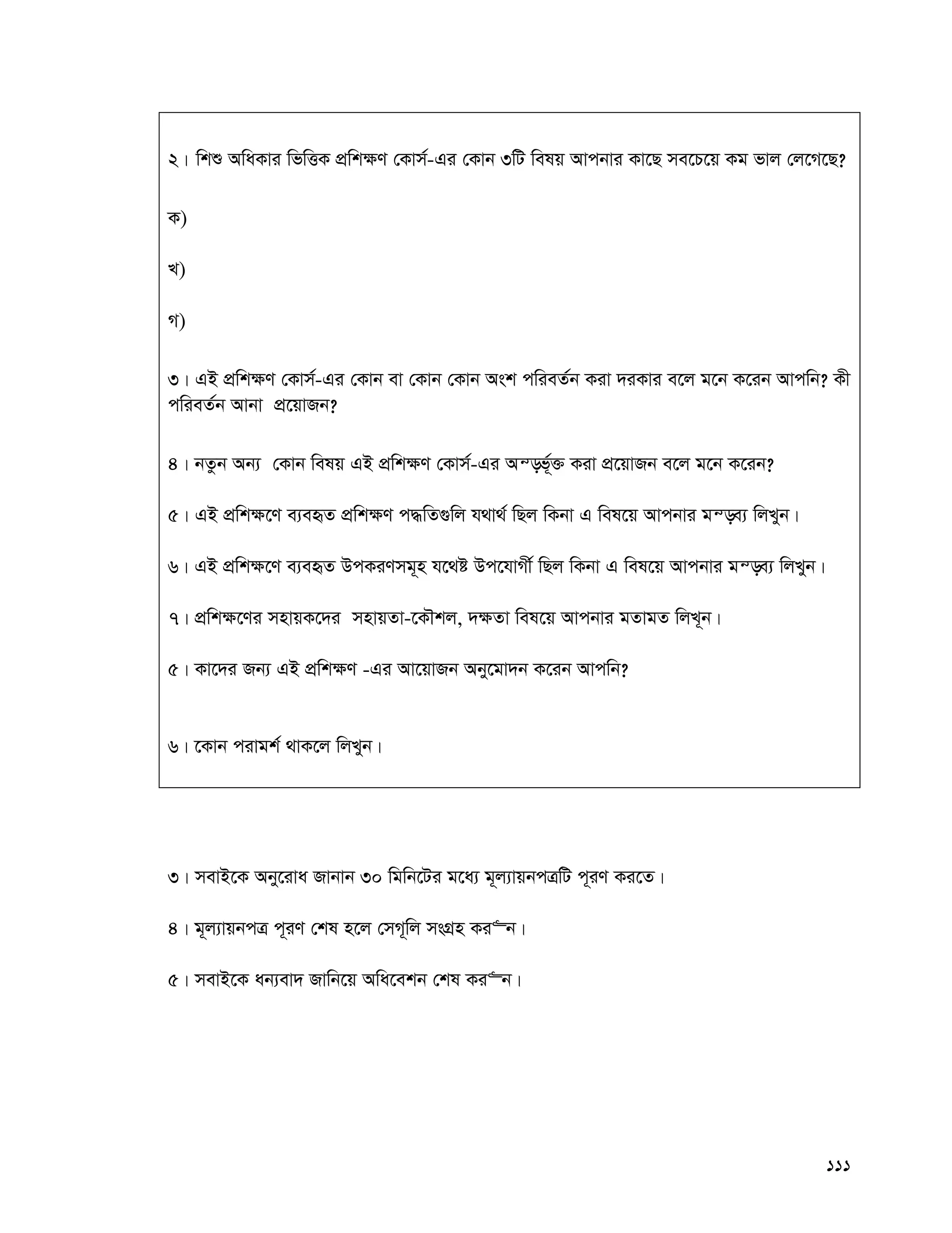 111
2| wkï AwaKvi wfwËK cÖwk¶Y †Kvm©-Gi †Kvb 3wU welq Avcbvi Kv‡Q me‡P‡q Kg fvj †j‡M‡Q?
K)
L)
M)
3| GB cÖwk¶Y †Kvm©-Gi †Kvb ev †Kvb †Kvb Ask cwieZ©b Kiv `iKvi e‡j g‡b K‡ib Avcwb? Kx
cwieZ©b Avbv cÖ‡qvRb?
4| bZzb Ab¨ †Kvb welq GB cÖwk¶Y †Kvm©-Gi Aš—f©~³ Kiv cÖ‡qvRb e‡j g‡b K‡ib?
5| GB cÖwk¶‡Y e¨eüZ cÖwk¶Y c×wZ¸wj h_v_© wQj wKbv G wel‡q Avcbvi gš—e¨ wjLyb|
6| GB cÖwk¶‡Y e¨eüZ DcKiYmg~n h‡_ó Dc‡hvMx© wQj wKbv G wel‡q Avcbvi gš—e¨ wjLyb|
7| cÖwk¶‡Yi mnvqK‡`i mnvqZv-‡KŠkj, `¶Zv wel‡q Avcbvi gZvgZ wjL~b|
5| Kv‡`i Rb¨ GB cÖwk¶Y -Gi Av‡qvRb Aby‡gv`b K‡ib Avcwb?
6| ‡Kvb civgk© _vK‡j wjLyb|
3| mevB‡K Aby‡iva Rvbvb 30 wgwb‡Ui g‡a¨ g~j¨vqbcÎwU c~iY Ki‡Z|
4| g~j¨vqbcÎ c~iY †kl n‡j †mM~wj msMÖn Ki“b|
5| mevB‡K ab¨ev` Rvwb‡q Awa‡ekb †kl Ki“b|
 