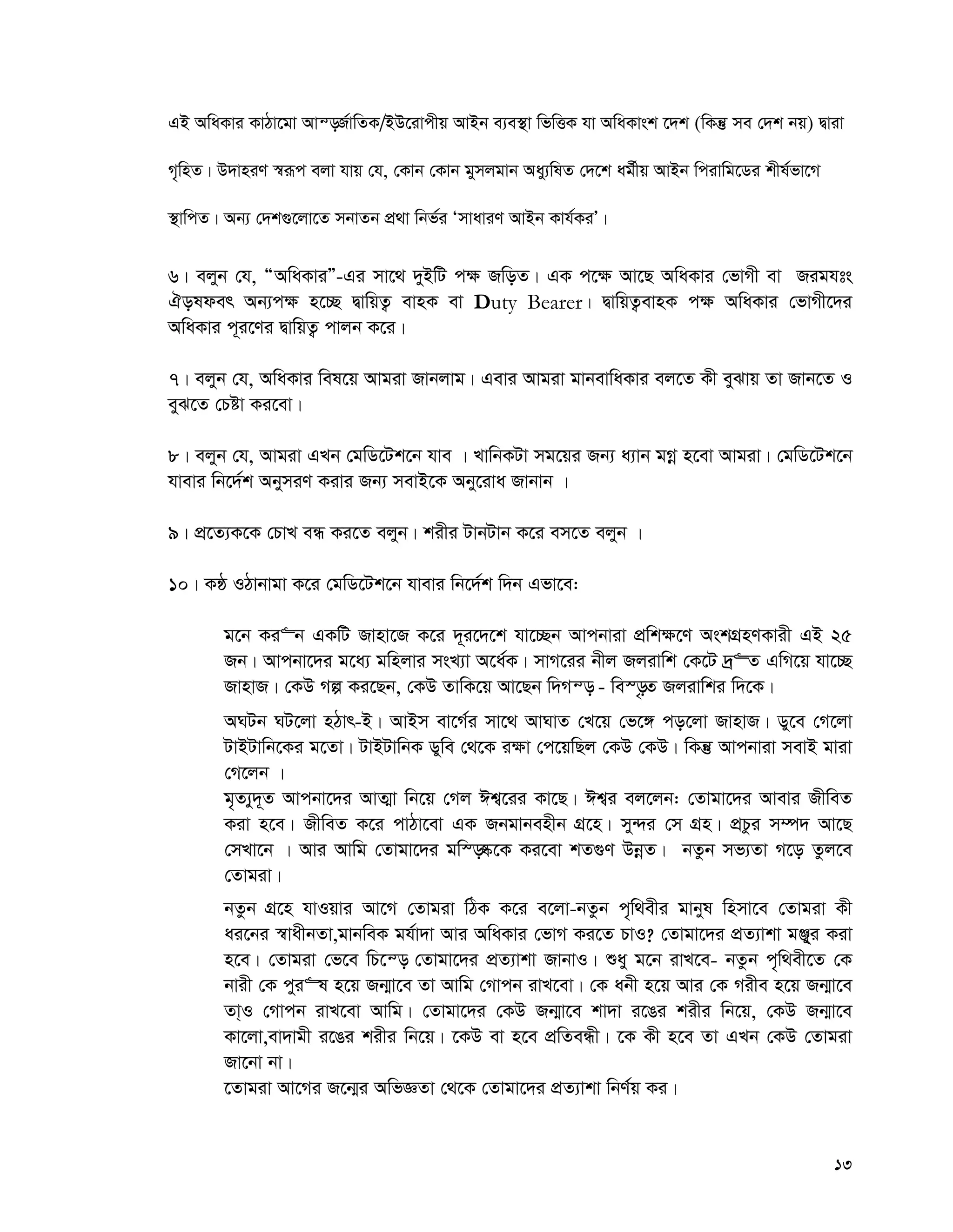 13
GB AwaKvi KvVv‡gv Avš—R©vwZK/BD‡ivcxq AvBb e¨e¯’v wfwËK hv AwaKvsk ‡`k (wKš‘ me †`k bq) Øviv
M„wnZ| D`vniY ¯^iƒc ejv hvq †h, †Kvb †Kvb gymjgvb Aay¨wlZ †`‡k ag©xq AvBb wcivwg‡Wi kxl©fv‡M
¯’vwcZ| Ab¨ †`k¸‡jv‡Z mbvZb cÖ_v wbf©i ÔmvaviY AvBb Kvh©KiÕ|
6| ejyb †h, ÒAwaKviÓ-Gi mv‡_ `yBwU c¶ RwoZ| GK c‡¶ Av‡Q AwaKvi †fvMx ev Rights
Holder Ab¨c¶ n‡”Q ØvwqZ¡ evnK ev Duty Bearer| ØvwqZ¡evnK c¶ AwaKvi †fvMx‡`i
AwaKvi c~i‡Yi ØvwqZ¡ cvjb K‡i|
7| ejyb †h, AwaKvi wel‡q Avgiv Rvbjvg| Gevi Avgiv gvbevwaKvi ej‡Z Kx eySvq Zv Rvb‡Z I
eyS‡Z †Póv Ki‡ev|
8| ejyb †h, Avgiv GLb †gwW‡Uk‡b hve | LvwbKUv mg‡qi Rb¨ a¨vb gMœ n‡ev Avgiv| †gwW‡Uk‡b
hvevi wb‡`©k AbymiY Kivi Rb¨ mevB‡K Aby‡iva Rvbvb |
9| cÖ‡Z¨K‡K †PvL eÜ Ki‡Z ejyb| kixi UvbUvb K‡i em‡Z ejyb |
10| KÚ IVvbvgv K‡i †gwW‡Uk‡b hvevi wb‡`©k w`b Gfv‡e:
g‡b Ki“b GKwU Rvnv‡R K‡i `~~i‡`‡k hv‡”Qb Avcbviv cÖwk¶‡Y AskMÖnYKvix GB 25
Rb| Avcbv‡`i g‡a¨ gwnjvi msL¨v A‡a©K| mvM‡ii bxj Rjivwk †K‡U `ª“Z GwM‡q hv‡”Q
RvnvR| †KD Mí Ki‡Qb, †KD ZvwK‡q Av‡Qb w`Mš— - we¯—…Z Rjivwki w`‡K|
ANUb NU‡jv nVvr-B| AvBm ev‡M©i mv‡_ AvNvZ †L‡q †f‡½ co‡jv RvnvR| Wy‡e †M‡jv
UvBUvwb‡Ki g‡Zv| UvBUvwbK Wywe †_‡K i¶v †c‡qwQj †KD †KD| wKš‘ Avcbviv mevB gviv
†M‡jb |
g„Z¨y`~Z Avcbv‡`i AvZ¥v wb‡q †Mj Ck¦‡ii Kv‡Q| Ck¦i ej‡jb: †Zvgv‡`i Avevi RxweZ
Kiv n‡e| RxweZ K‡i cvVv‡ev GK Rbgvbenxb MÖ‡n| my›`i †m MÖn| cÖPzi m¤ú` Av‡Q
†mLv‡b | Avi Avwg †Zvgv‡`i gw¯—®‹‡K Ki‡ev kZ¸Y DbœZ| bZzb mf¨Zv M‡o Zzj‡e
†Zvgiv|
bZzb MÖ‡n hvIqvi Av‡M †Zvgiv wVK K‡i e‡jv-bZzb c„w_exi gvbyl wnmv‡e †Zvgiv Kx
ai‡bi ¯^vaxbZv,gvbweK gh©v`v Avi AwaKvi †fvM Ki‡Z PvI? †Zvgv‡`i cÖZ¨vkv gÄy&yi Kiv
n‡e| †Zvgiv †f‡e wP‡š— †Zvgv‡`i cÖZ¨vkv RvbvI| ïay g‡b ivL‡e- bZzb c„w_ex‡Z †K
bvix †K cyi“l n‡q Rb¥v‡e Zv Avwg †Mvcb ivL‡ev| †K abx n‡q Avi †K Mixe n‡q Rb¥v‡e
Zv&I †Mvcb ivL‡ev Avwg| †Zvgv‡`i †KD Rb¥v‡e kv`v i‡Oi kixi wb‡q, †KD Rb¥v‡e
Kv‡jv,ev`vgx i‡Oi kixi wb‡q| ‡KD ev n‡e cÖwZeÜx| ‡K Kx n‡e Zv GLb †KD †Zvgiv
Rv‡bv bv|
‡Zvgiv Av‡Mi R‡b¥i AwfÁZv †_‡K †Zvgv‡`i cÖZ¨vkv wbY©q Ki|
 