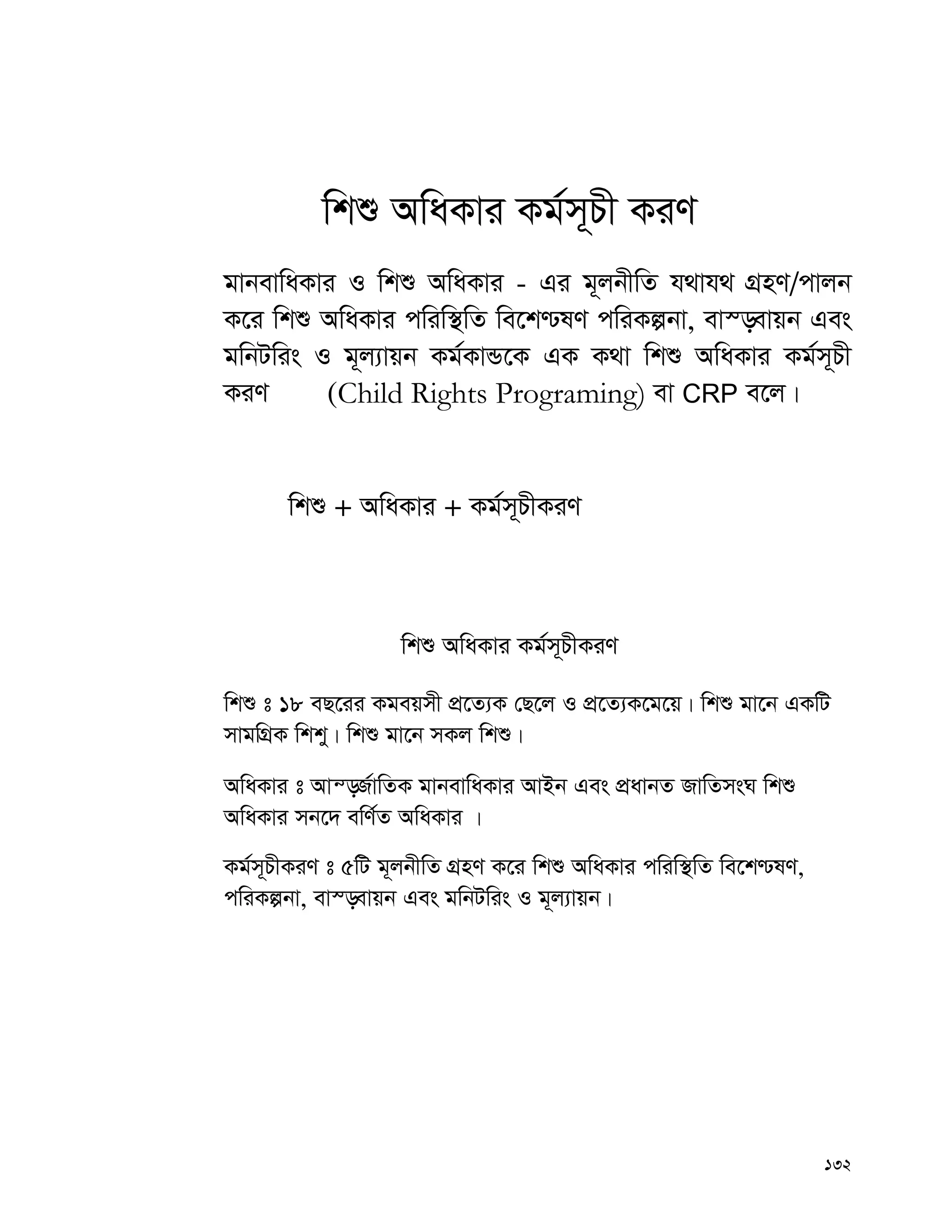 132
wkï AwaKvi Kg©m~Px KiY
gvbevwaKvi I wkï AwaKvi - Gi g~jbxwZ h_vh_ MÖnY/cvjb
K‡i wkï AwaKvi cwiw¯’wZ we‡k−lY cwiKíbv, ev¯—evqb Ges
gwbUwis I g~j¨vqb Kg©KvÛ‡K GK K_v wkï AwaKvi Kg©m~Px
KiY (Child Rights Programing) ev CRP e‡j|
wkï + AwaKvi + Kg©m~PxKiY
wkï AwaKvi Kg©m~PxKiY
wkï t 18 eQ‡ii Kgeqmx cÖ‡Z¨K †Q‡j I cÖ‡Z¨K‡g‡q| wkï gv‡b GKwU
mvgwMÖK wkky| wkï gv‡b mKj wkï|
AwaKvi t Avš—R©vwZK gvbevwaKvi AvBb Ges cÖavbZ RvwZmsN wkï
AwaKvi mb‡` ewY©Z AwaKvi |
Kg©m~PxKiY t 5wU g~jbxwZ MÖnY K‡i wkï AwaKvi cwiw¯’wZ we‡k−lY,
cwiKíbv, ev¯—evqb Ges gwbUwis I g~j¨vqb|
 