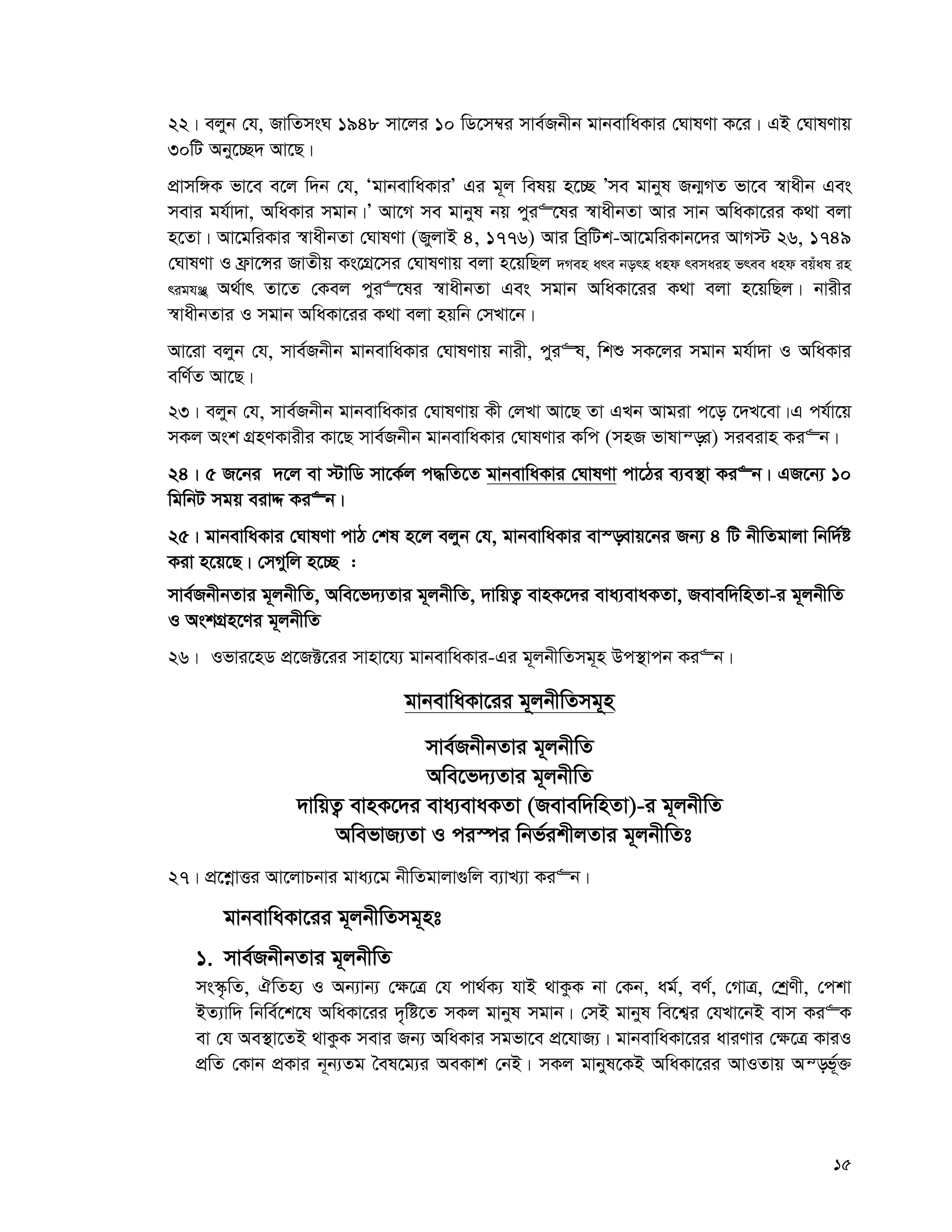 15
22| ejyb †h, RvwZmsN 1948 mv‡ji 10 wW‡m¤^i mve©Rbxb gvbevwaKvi †NvlYv K‡i| GB †NvlYvq
30wU Aby‡”Q` Av‡Q|
cÖvmw½K fv‡e e‡j w`b †h, ÔgvbevwaKviÕ Gi g~j welq n‡”Q Õme gvbyl Rb¥MZ fv‡e ¯^vaxb Ges
mevi gh©v`v, AwaKvi mgvb|Õ Av‡M me gvbyl bq cyi“‡li ¯^vaxbZv Avi mvb AwaKv‡ii K_v ejv
n‡Zv| Av‡gwiKvi ¯^vaxbZv †NvlYv (RyjvB 4, 1776) Avi weªwUk-Av‡gwiKvb‡`i AvM÷ 26, 1749
†NvlYv I d«v‡Ýi RvZxq Ks‡MÖ‡mi †NvlYvq ejv n‡qwQj `Men are born and remain free and equal in
rights’ A_©vr Zv‡Z †Kej cyi“‡li ¯^vaxbZv Ges mgvb AwaKv‡ii K_v ejv n‡qwQj| bvixi
¯^vaxbZvi I mgvb AwaKv‡ii K_v ejv nqwb †mLv‡b|
Av‡iv ejyb †h, mve©Rbxb gvbevwaKvi †NvlYvq bvix, cyi“l, wkï mK‡ji mgvb gh©v`v I AwaKvi
ewY©Z Av‡Q|
23| ejyb †h, mve©Rbxb gvbevwaKvi †NvlYvq Kx †jLv Av‡Q Zv GLb Avgiv c‡o ‡`L‡ev|G ch©v‡q
mKj Ask MÖnYKvixi Kv‡Q mve©Rbxb gvbevwaKvi †NvlYvi Kwc (mnR fvlvš—i) mieivn Ki“b|
24| 5 R‡bi `‡j ev ÷vwW mv‡K©j c×wZ‡Z gvbevwaKvi †NvlYv cv‡Vi e¨e¯’v Ki“b| GR‡b¨ 10
wgwbU mgq eivÏ Ki“b|
25| gvbevwaKvi †NvlYv cvV †kl n‡j ejyb †h, gvbevwaKvi ev¯—evq‡bi Rb¨ 4 wU bxwZgvjv wbw`©ó
Kiv n‡q‡Q| †mMywj n‡”Q :
mve©RbxbZvi g~jbxwZ, Awe‡f`¨Zvi g~jbxwZ, `vwqZ¡ evnK‡`i eva¨evaKZv, Revew`wnZv-i g~jbxwZ
I AskMÖn‡Yi g~jbxwZ
26| Ifvi‡nW cÖ‡R±‡ii mvnv‡h¨ gvbevwaKvi-Gi g~jbxwZmg~n Dc¯’vcb Ki“b|
gvbevwaKv‡ii g~jbxwZmg~n
mve©RbxbZvi g~jbxwZ
Awe‡f`¨Zvi g~jbxwZ
`vwqZ¡ evnK‡`i eva¨evaKZv (Revew`wnZv)-i g~jbxwZ
AwefvR¨Zv I ci¯úi wbf©ikxjZvi g~jbxwZt
27| cÖ‡kœvËi Av‡jvPbvi gva¨‡g bxwZgvjv¸wj e¨vL¨v Ki“b|
gvbevwaKv‡ii g~jbxwZmg~nt
1. mve©RbxbZvi g~jbxwZ
ms¯‹…wZ, HwZn¨ I Ab¨vb¨ †¶‡Î †h cv_©K¨ hvB _vKzK bv †Kb, ag©, eY©, †MvÎ, †kªYx, †ckv
BZ¨vw` wbwe©‡k‡l AwaKv‡ii `„wó‡Z mKj gvbyl mgvb| †mB gvbyl we‡k¦i †hLv‡bB evm Ki“K
ev †h Ae¯’v‡ZB _vKzK mevi Rb¨ AwaKvi mgfv‡e cÖ‡hvR¨| gvbevwaKv‡ii aviYvi †¶‡Î KviI
cÖwZ †Kvb cÖKvi b~b¨Zg ˆel‡g¨i AeKvk †bB| mKj gvbyl‡KB AwaKv‡ii AvIZvq Aš—f~©³
 