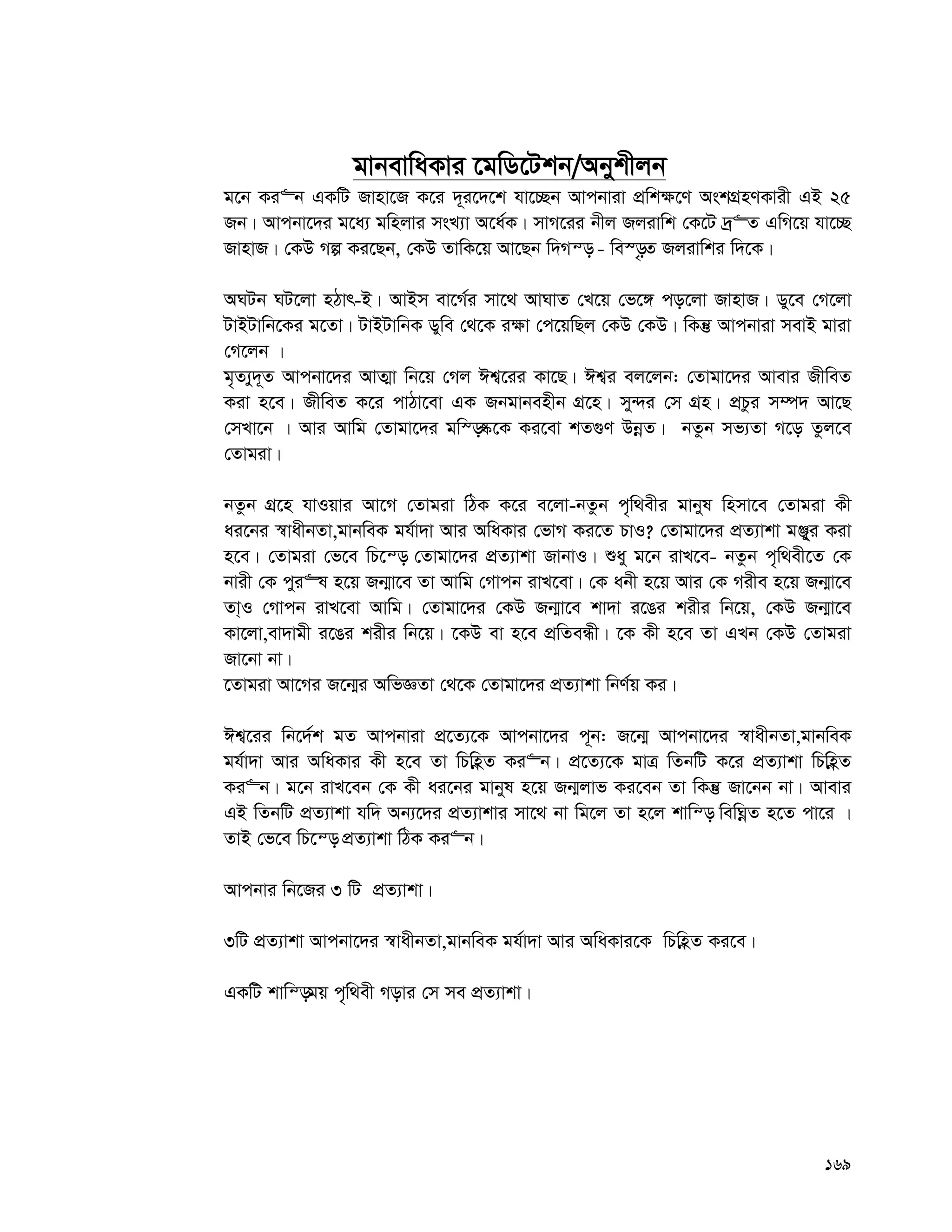 169
gvbevwaKvi ‡gwW‡Ukb/Abykxjb
g‡b Ki“b GKwU Rvnv‡R K‡i `~~i‡`‡k hv‡”Qb Avcbviv cÖwk¶‡Y AskMÖnYKvix GB 25
Rb| Avcbv‡`i g‡a¨ gwnjvi msL¨v A‡a©K| mvM‡ii bxj Rjivwk †K‡U `ª“Z GwM‡q hv‡”Q
RvnvR| †KD Mí Ki‡Qb, †KD ZvwK‡q Av‡Qb w`Mš— - we¯—…Z Rjivwki w`‡K|
ANUb NU‡jv nVvr-B| AvBm ev‡M©i mv‡_ AvNvZ †L‡q †f‡½ co‡jv RvnvR| Wy‡e †M‡jv
UvBUvwb‡Ki g‡Zv| UvBUvwbK Wywe †_‡K i¶v †c‡qwQj †KD †KD| wKš‘ Avcbviv mevB gviv
†M‡jb |
g„Z¨y`~Z Avcbv‡`i AvZ¥v wb‡q †Mj Ck¦‡ii Kv‡Q| Ck¦i ej‡jb: †Zvgv‡`i Avevi RxweZ
Kiv n‡e| RxweZ K‡i cvVv‡ev GK Rbgvbenxb MÖ‡n| my›`i †m MÖn| cÖPzi m¤ú` Av‡Q
†mLv‡b | Avi Avwg †Zvgv‡`i gw¯—®‹‡K Ki‡ev kZ¸Y DbœZ| bZzb mf¨Zv M‡o Zzj‡e
†Zvgiv|
bZzb MÖ‡n hvIqvi Av‡M †Zvgiv wVK K‡i e‡jv-bZzb c„w_exi gvbyl wnmv‡e †Zvgiv Kx
ai‡bi ¯^vaxbZv,gvbweK gh©v`v Avi AwaKvi †fvM Ki‡Z PvI? †Zvgv‡`i cÖZ¨vkv gÄy&yi Kiv
n‡e| †Zvgiv †f‡e wP‡š— †Zvgv‡`i cÖZ¨vkv RvbvI| ïay g‡b ivL‡e- bZzb c„w_ex‡Z †K
bvix †K cyi“l n‡q Rb¥v‡e Zv Avwg †Mvcb ivL‡ev| †K abx n‡q Avi †K Mixe n‡q Rb¥v‡e
Zv&I †Mvcb ivL‡ev Avwg| †Zvgv‡`i †KD Rb¥v‡e kv`v i‡Oi kixi wb‡q, †KD Rb¥v‡e
Kv‡jv,ev`vgx i‡Oi kixi wb‡q| ‡KD ev n‡e cÖwZeÜx| ‡K Kx n‡e Zv GLb †KD †Zvgiv
Rv‡bv bv|
‡Zvgiv Av‡Mi R‡b¥i AwfÁZv †_‡K †Zvgv‡`i cÖZ¨vkv wbY©q Ki|
Ck¦‡ii wb‡`©k gZ Avcbviv cÖ‡Z¨‡K Avcbv‡`i c~b: R‡b¥ Avcbv‡`i ¯^vaxbZv,gvbweK
gh©v`v Avi AwaKvi Kx n‡e Zv wPwnèZ Ki“b| cÖ‡Z¨‡K gvÎ wZbwU K‡i cÖZ¨vkv wPwnèZ
Ki“b| g‡b ivL‡eb †K Kx ai‡bi gvbyl n‡q Rb¥jvf Ki‡eb Zv wKš‘ Rv‡bb bv| Avevi
GB wZbwU cÖZ¨vkv hw` Ab¨‡`i cÖZ¨vkvi mv‡_ bv wg‡j Zv n‡j kvwš— wewNœZ n‡Z cv‡i |
ZvB †f‡e wP‡š— cÖZ¨vkv wVK Ki“b|
Avcbvi wb‡Ri 3 wU cÖZ¨vkv|
3wU cÖZ¨vkv Avcbv‡`i ¯^vaxbZv,gvbweK gh©v`v Avi AwaKvi‡K wPwnèZ Ki‡e|
GKwU kvwš—gq c„w_ex Movi †m me cÖZ¨vkv|
 