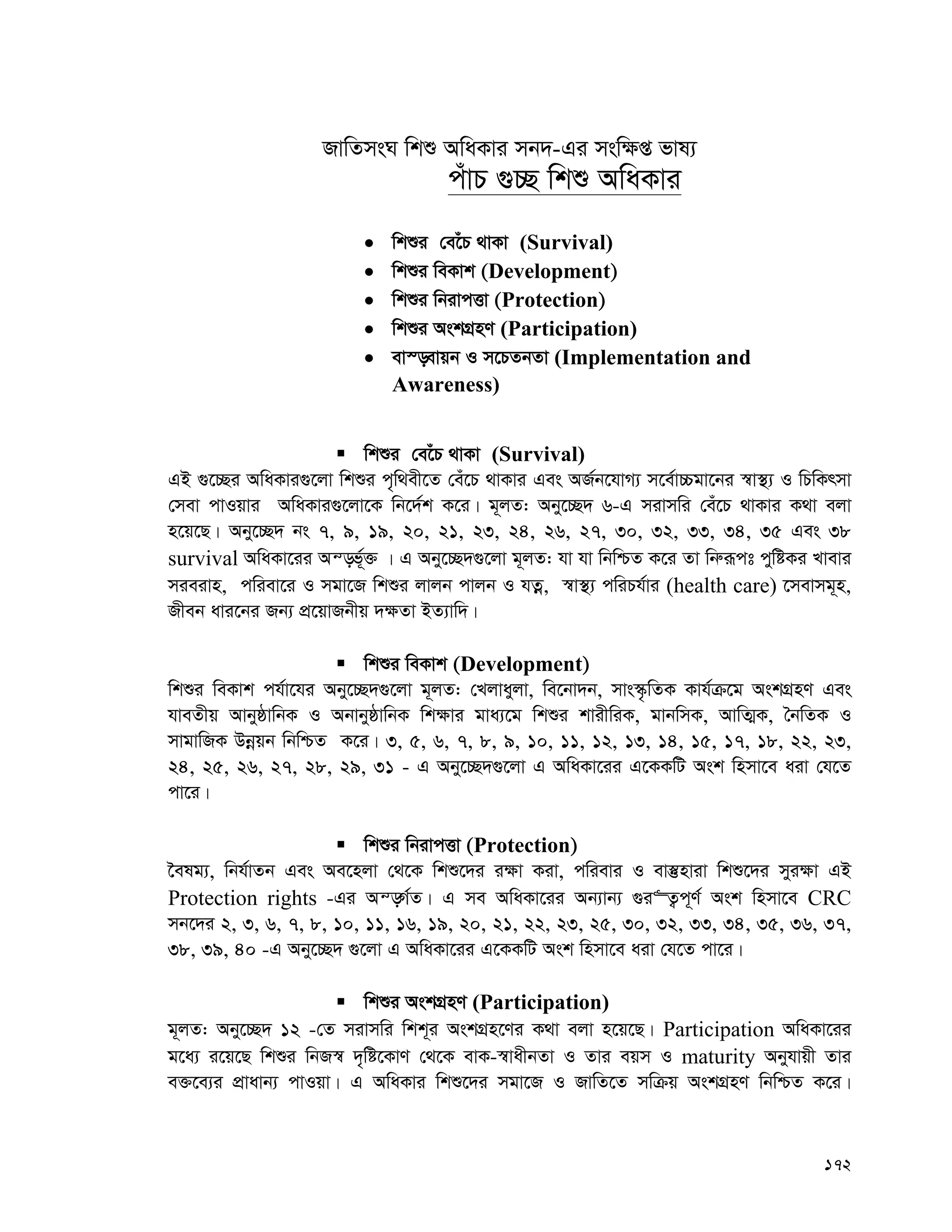 172
RvwZmsN wkï AwaKvi mb`-Gi msw¶ß fvl¨
cuvP ¸”Q wkï AwaKvi
 wkïi †e‡uP _vKv (Survival)
 wkïi weKvk (Development)
 wkïi wbivcËv (Protection)
 wkïi AskMÖnY (Participation)
 ev¯—evqb I m‡PZbZv (Implementation and
Awareness)
 wkïi †e‡uP _vKv (Survival)
GB ¸‡”Qi AwaKvi¸‡jv wkïi c„w_ex‡Z †eu‡P _vKvi Ges AR©b‡hvM¨ m‡e©v”Pgv‡bi ¯^v¯’¨ I wPwKrmv
†mev cvIqvi AwaKvi¸‡jv‡K wb‡`©k K‡i| g~jZ: Aby‡”Q` 6-G mivmwi †eu‡P _vKvi K_v ejv
n‡q‡Q| Aby‡”Q` bs 7, 9, 19, 20, 21, 23, 24, 26, 27, 30, 32, 33, 34, 35 Ges 38
survival AwaKv‡ii Aš—f©~³ | G Aby‡”Q`¸‡jv g~jZ: hv hv wbwðZ K‡i Zv wbæiƒct cywóKi Lvevi
mieivn, cwiev‡i I mgv‡R wkïi jvjb cvjb I hZœ, ¯^v¯’¨ cwiPh©vi (health care) ‡mevmg~n,
Rxeb avi‡bi Rb¨ cÖ‡qvRbxq `¶Zv BZ¨vw`|
 wkïi weKvk (Development)
wkïi weKvk ch©v‡hi Aby‡”Q`¸‡jv g~jZ: †Ljvayjv, we‡bv`b, mvs¯‹…wZK Kvh©μ‡g AskMÖnY Ges
hveZxq AvbyôvwbK I AbvbyôvwbK wk¶vi gva¨‡g wkïi kvixwiK, gvbwmK, AvwZ¥K, ˆbwZK I
mvgvwRK Dbœqb wbwðZ K‡i| 3, 5, 6, 7, 8, 9, 10, 11, 12, 13, 14, 15, 17, 18, 22, 23,
24, 25, 26, 27, 28, 29, 31 - G Aby‡”Q`¸‡jv G AwaKv‡ii G‡KKwU Ask wnmv‡e aiv †h‡Z
cv‡i|
 wkïi wbivcËv (Protection)
‰elg¨, wbh©vZb Ges Ae‡njv †_‡K wkï‡`i i¶v Kiv, cwievi I ev¯‘nviv wkï‡`i myi¶v GB
Protection rights -Gi Aš—M©Z| G me AwaKv‡ii Ab¨vb¨ ¸i“Z¡c~Y© Ask wnmv‡e CRC
mb‡`i 2, 3, 6, 7, 8, 10, 11, 16, 19, 20, 21, 22, 23, 25, 30, 32, 33, 34, 35, 36, 37,
38, 39, 40 -G Aby‡”Q` ¸‡jv G AwaKv‡ii G‡KKwU Ask wnmv‡e aiv †h‡Z cv‡i|
 wkïi AskMÖnY (Participation)
g~jZ: Aby‡”Q` 12 -†Z mivmwi wkk~i AskMÖn‡Yi K_v ejv n‡q‡Q| Participation AwaKv‡ii
g‡a¨ i‡q‡Q wkïi wbR¯^ `„wó‡KvY †_‡K evK-¯^vaxbZv I Zvi eqm I maturity Abyhvqx Zvi
e³‡e¨i cÖvavb¨ cvIqv| G AwaKvi wkï‡`i mgv‡R I RvwZ‡Z mwμq AskMÖnY wbwðZ K‡i|
 