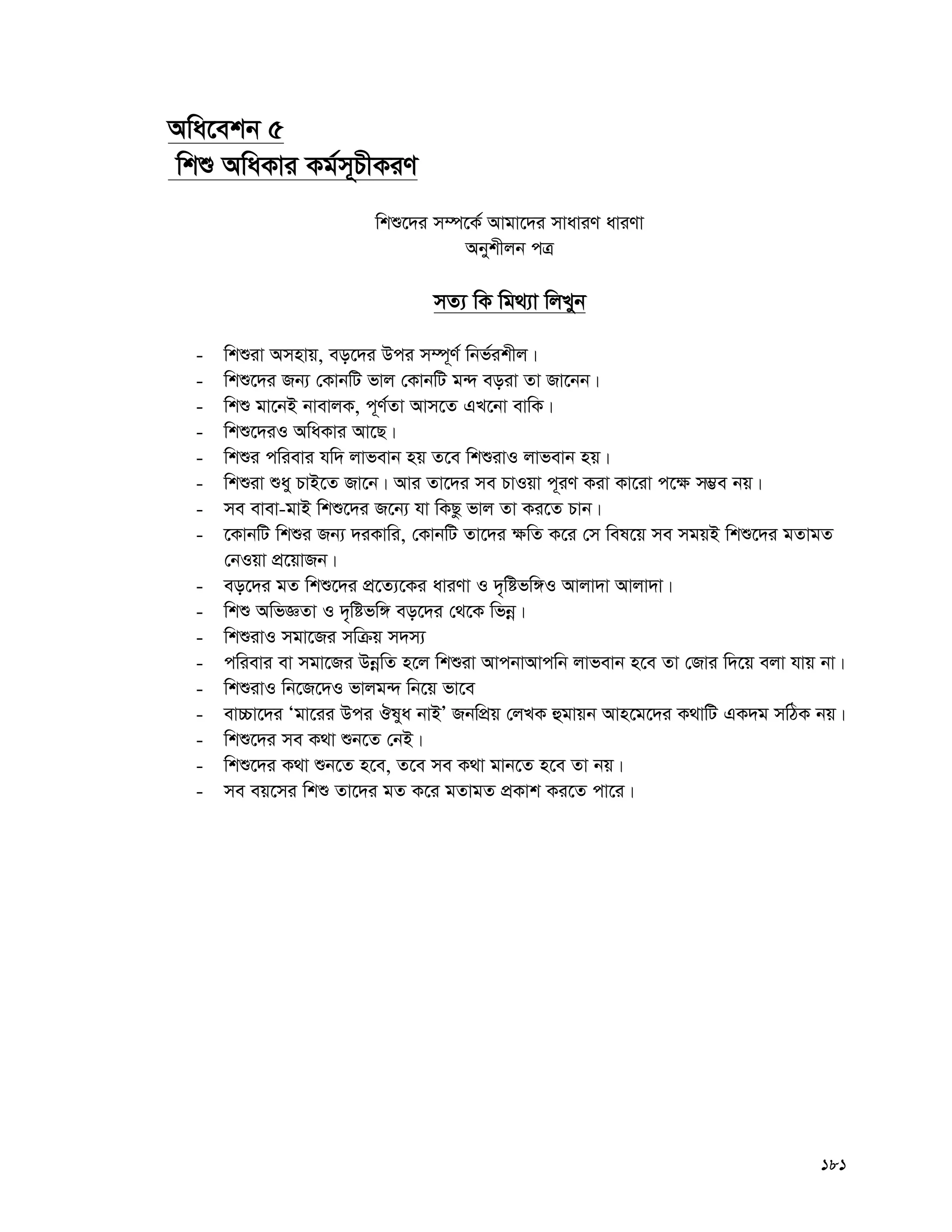 181
Awa‡ekb 5
wkï AwaKvi Kg©m~PxKiY
wkï‡`i m¤ú‡K© Avgv‡`i mvaviY aviYv
Abykxjb cÎ
mZ¨ wK wg_¨v wjLyb
- wkïiv Amnvq, eo‡`i Dci m¤ú~Y© wbf©ikxj|
- wkï‡`i Rb¨ †KvbwU fvj †KvbwU g›` eoiv Zv Rv‡bb|
- wkï gv‡bB bvevjK, c~Y©Zv Avm‡Z GL‡bv evwK|
- wkï‡`iI AwaKvi Av‡Q|
- wkïi cwievi hw` jvfevb nq Z‡e wkïivI jvfevb nq|
- wkïiv ïay PvB‡Z Rv‡b| Avi Zv‡`i me PvIqv c~iY Kiv Kv‡iv c‡¶ m¤¢e bq|
- me evev-gvB wkï‡`i R‡b¨ hv wKQz fvj Zv Ki‡Z Pvb|
- ‡KvbwU wkïi Rb¨ `iKvwi, †KvbwU Zv‡`i ¶wZ K‡i †m wel‡q me mgqB wkï‡`i gZvgZ
†bIqv cÖ‡qvRb|
- eo‡`i gZ wkï‡`i cÖ‡Z¨‡Ki aviYv I `„wófw½I Avjv`v Avjv`v|
- wkï AwfÁZv I `„wófw½ eo‡`i †_‡K wfbœ|
- wkïivI mgv‡Ri mwμq m`m¨
- cwievi ev mgv‡Ri DbœwZ n‡j wkïiv AvcbvAvcwb jvfevb n‡e Zv †Rvi w`‡q ejv hvq bv|
- wkïivI wb‡R‡`I fvjg›` wb‡q fv‡e
- ev”Pv‡`i Ôgv‡ii Dci Jlya bvBÕ RbwcÖq †jLK ûgvqb Avn‡g‡`i K_vwU GK`g mwVK bq|
- wkï‡`i me K_v ïb‡Z †bB|
- wkï‡`i K_v ïb‡Z n‡e, Z‡e me K_v gvb‡Z n‡e Zv bq|
- me eq‡mi wkï Zv‡`i gZ K‡i gZvgZ cÖKvk Ki‡Z cv‡i|
 