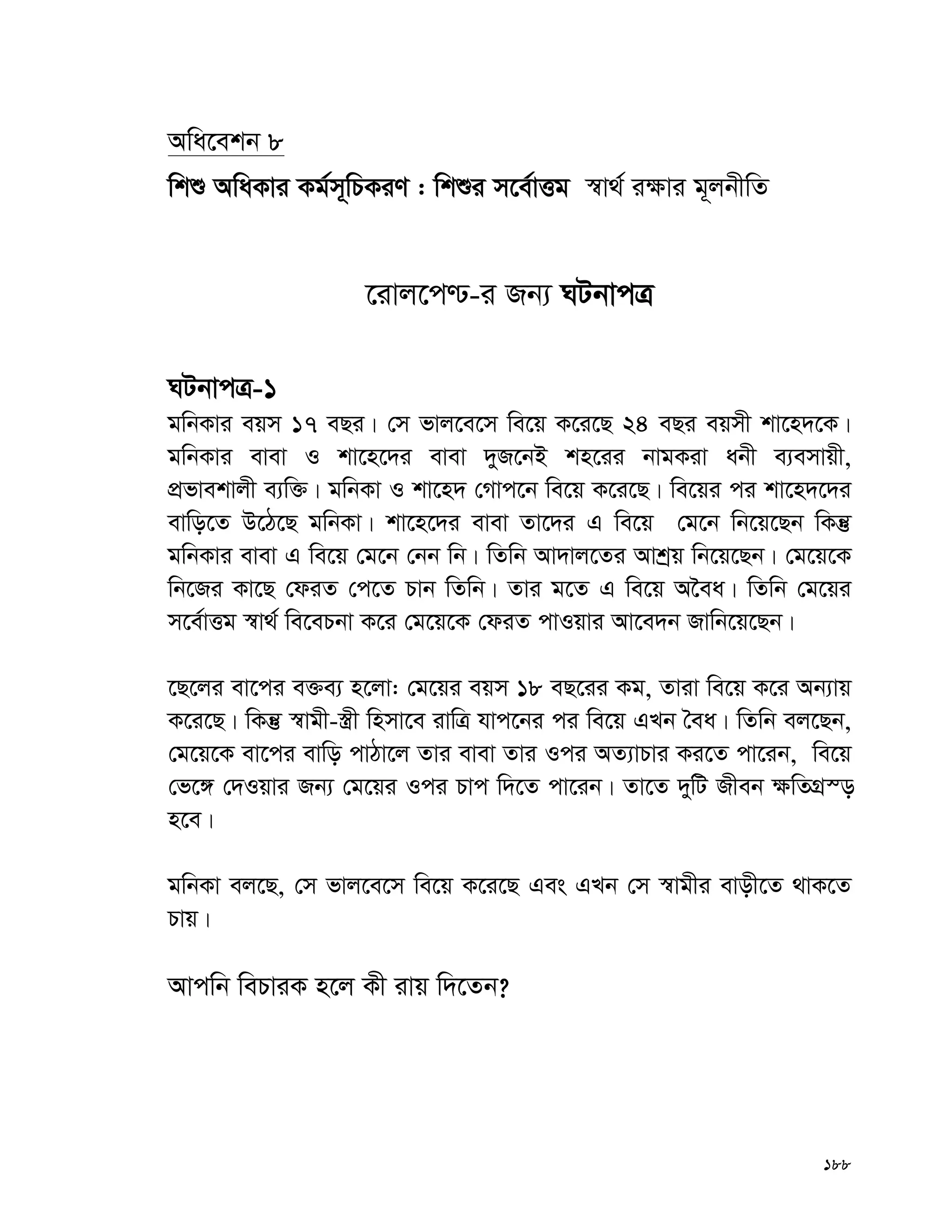 188
Awa‡ekb 8
wkï AwaKvi Kg©m~wPKiY : wkïi m‡e©vËg ¯^v_© i¶vi g~jbxwZ
‡ivj‡c−-i Rb¨ NUbvcÎ
NUbvcÎ-1
gwbKvi eqm 17 eQi| †m fvj‡e‡m we‡q K‡i‡Q 24 eQi eqmx kv‡n`‡K|
gwbKvi evev I kv‡n‡`i evev `yR‡bB kn‡ii bvgKiv abx e¨emvqx,
cÖfvekvjx e¨w³| gwbKv I kv‡n` †Mvc‡b we‡q K‡i‡Q| we‡qi ci kv‡n`‡`i
evwo‡Z D‡V‡Q gwbKv| kv‡n‡`i evev Zv‡`i G we‡q †g‡b wb‡q‡Qb wKš‘
gwbKvi evev G we‡q †g‡b †bb wb| wZwb Av`vj‡Zi Avkªq wb‡q‡Qb| †g‡q‡K
wb‡Ri Kv‡Q †diZ †c‡Z Pvb wZwb| Zvi g‡Z G we‡q A‰ea| wZwb †g‡qi
m‡e©vËg ¯^v_© we‡ePbv K‡i †g‡q‡K †diZ cvIqvi Av‡e`b Rvwb‡q‡Qb|
‡Q‡ji ev‡ci e³e¨ n‡jv: †g‡qi eqm 18 eQ‡ii Kg, Zviv we‡q K‡i Ab¨vq
K‡i‡Q| wKš‘ ¯^vgx-¯¿x wnmv‡e ivwÎ hvc‡bi ci we‡q GLb ˆea| wZwb ej‡Qb,
†g‡q‡K ev‡ci evwo cvVv‡j Zvi evev Zvi Ici AZ¨vPvi Ki‡Z cv‡ib, we‡q
†f‡½ †`Iqvi Rb¨ †g‡qi Ici Pvc w`‡Z cv‡ib| Zv‡Z `ywU Rxeb ¶wZMÖ¯—
n‡e|
gwbKv ej‡Q, †m fvj‡e‡m we‡q K‡i‡Q Ges GLb †m ¯^vgxi evox‡Z _vK‡Z
Pvq|
Avcwb wePviK n‡j Kx ivq w`‡Zb?
 