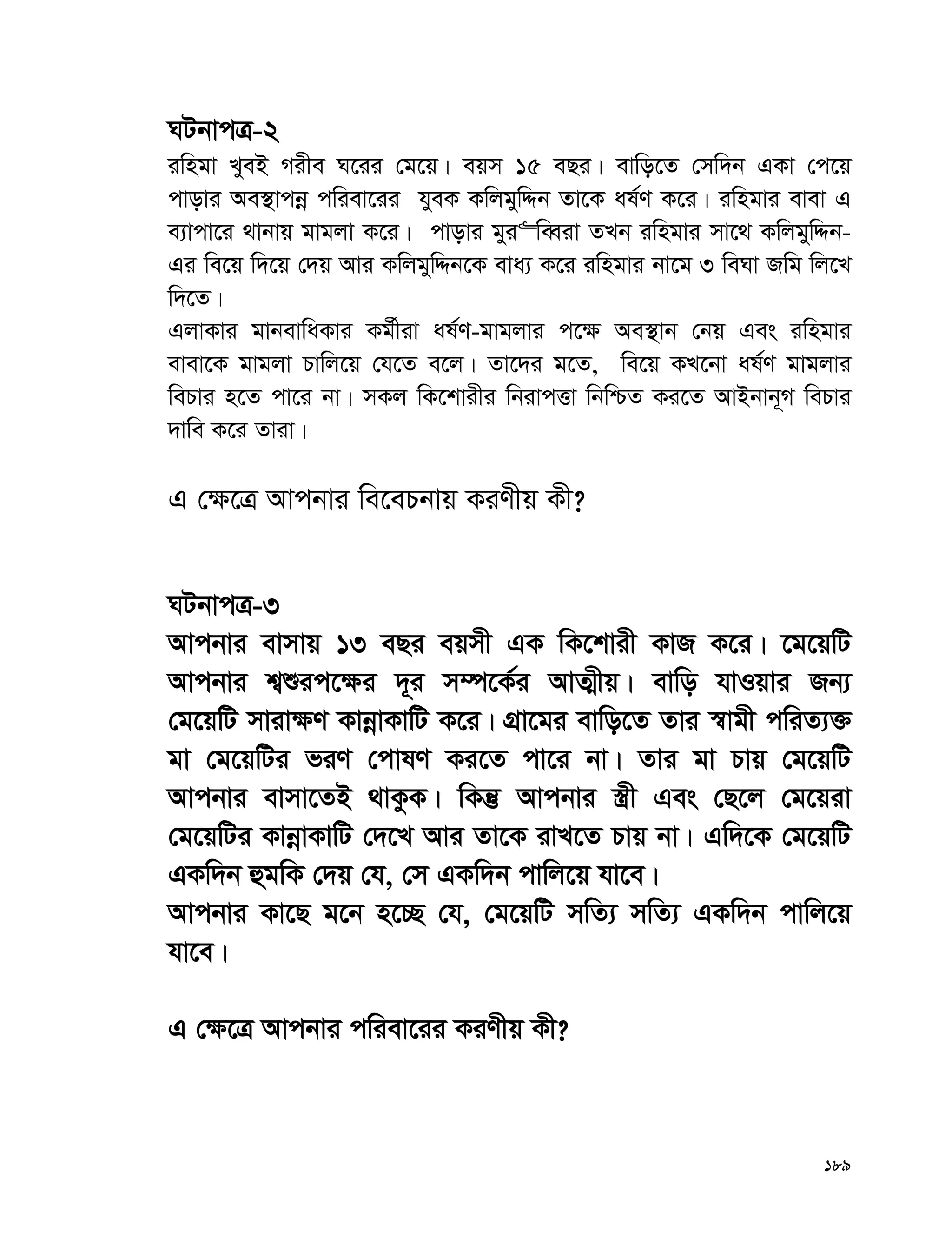 189
NUbvcÎ-2
iwngv LyeB Mixe N‡ii †g‡q| eqm 15 eQi| evwo‡Z †mw`b GKv †c‡q
cvovi Ae¯’vcbœ cwiev‡ii hyeK KwjgywÏb Zv‡K al©Y K‡i| iwngvi evev G
e¨vcv‡i _vbvq gvgjv K‡i| cvovi gyi“weŸiv ZLb iwngvi mv‡_ KwjgywÏb-
Gi we‡q w`‡q †`q Avi KwjgywÏb‡K eva¨ K‡i iwngvi bv‡g 3 weNv Rwg wj‡L
w`‡Z|
GjvKvi gvbevwaKvi Kg©xiv al©Y-gvgjvi c‡¶ Ae¯’vb †bq Ges iwngvi
evev‡K gvgjv Pvwj‡q †h‡Z e‡j| Zv‡`i g‡Z, we‡q KL‡bv al©Y gvgjvi
wePvi n‡Z cv‡i bv| mKj wK‡kvixi wbivcËv wbwðZ Ki‡Z AvBbvb~M wePvi
`vwe K‡i Zviv|
G †¶‡Î Avcbvi we‡ePbvq KiYxq Kx?
NUbvcÎ-3
Avcbvi evmvq 13 eQi eqmx GK wK‡kvix KvR K‡i| ‡g‡qwU
Avcbvi k¦ïic‡¶i `~i m¤ú‡K©i AvZ¥xq| evwo hvIqvi Rb¨
†g‡qwU mviv¶Y KvbœvKvwU K‡i| MÖv‡gi evwo‡Z Zvi ¯^vgx cwiZ¨³
gv †g‡qwUi fiY †cvlY Ki‡Z cv‡i bv| Zvi gv Pvq †g‡qwU
Avcbvi evmv‡ZB _vKzK| wKš‘ Avcbvi ¯¿x Ges †Q‡j †g‡qiv
†g‡qwUi KvbœvKvwU †`‡L Avi Zv‡K ivL‡Z Pvq bv| Gw`‡K †g‡qwU
GKw`b ûgwK †`q †h, †m GKw`b cvwj‡q hv‡e|
Avcbvi Kv‡Q g‡b n‡”Q †h, †g‡qwU mwZ¨ mwZ¨ GKw`b cvwj‡q
hv‡e|
G †¶‡Î Avcbvi cwiev‡ii KiYxq Kx?
 