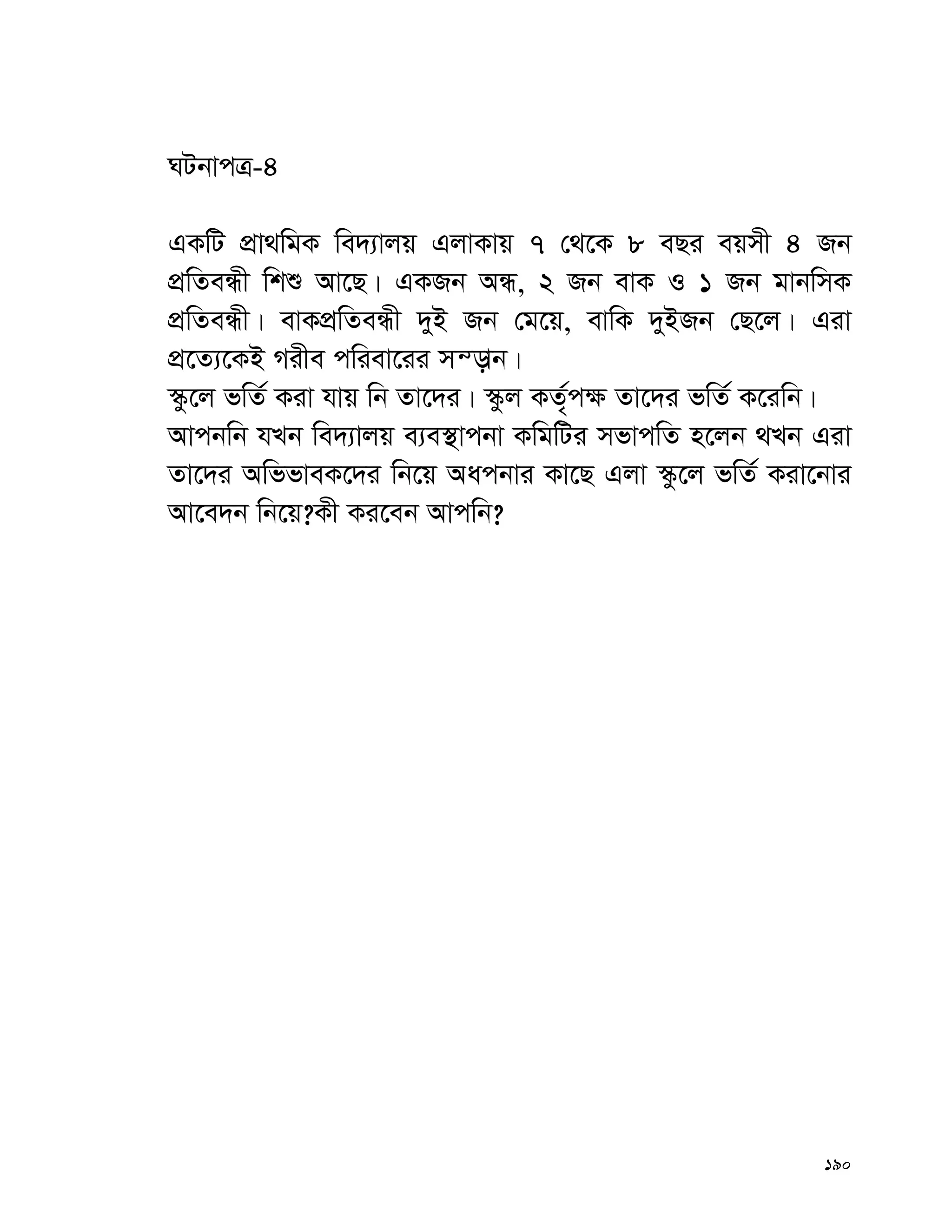 190
NUbvcÎ-4
GKwU cÖv_wgK we`¨vjq GjvKvq 7 †_‡K 8 eQi eqmx 4 Rb
cÖwZeÜx wkï Av‡Q| GKRb AÜ, 2 Rb evK I 1 Rb gvbwmK
cÖwZeÜx| evKcÖwZeÜx `yB Rb †g‡q, evwK `yBRb †Q‡j| Giv
cÖ‡Z¨‡KB Mixe cwiev‡ii mš—vb|
¯‹z‡j fwZ© Kiv hvq wb Zv‡`i| ¯‹zj KZ„©c¶ Zv‡`i fwZ© K‡iwb|
Avcbwb hLb we`¨vjq e¨e¯’vcbv KwgwUi mfvcwZ n‡jb _Lb Giv
Zv‡`i AwffveK‡`i wb‡q Aacbvi Kv‡Q Gjv ¯‹z‡j fwZ© Kiv‡bvi
Av‡e`b wb‡q?Kx Ki‡eb Avcwb?
 