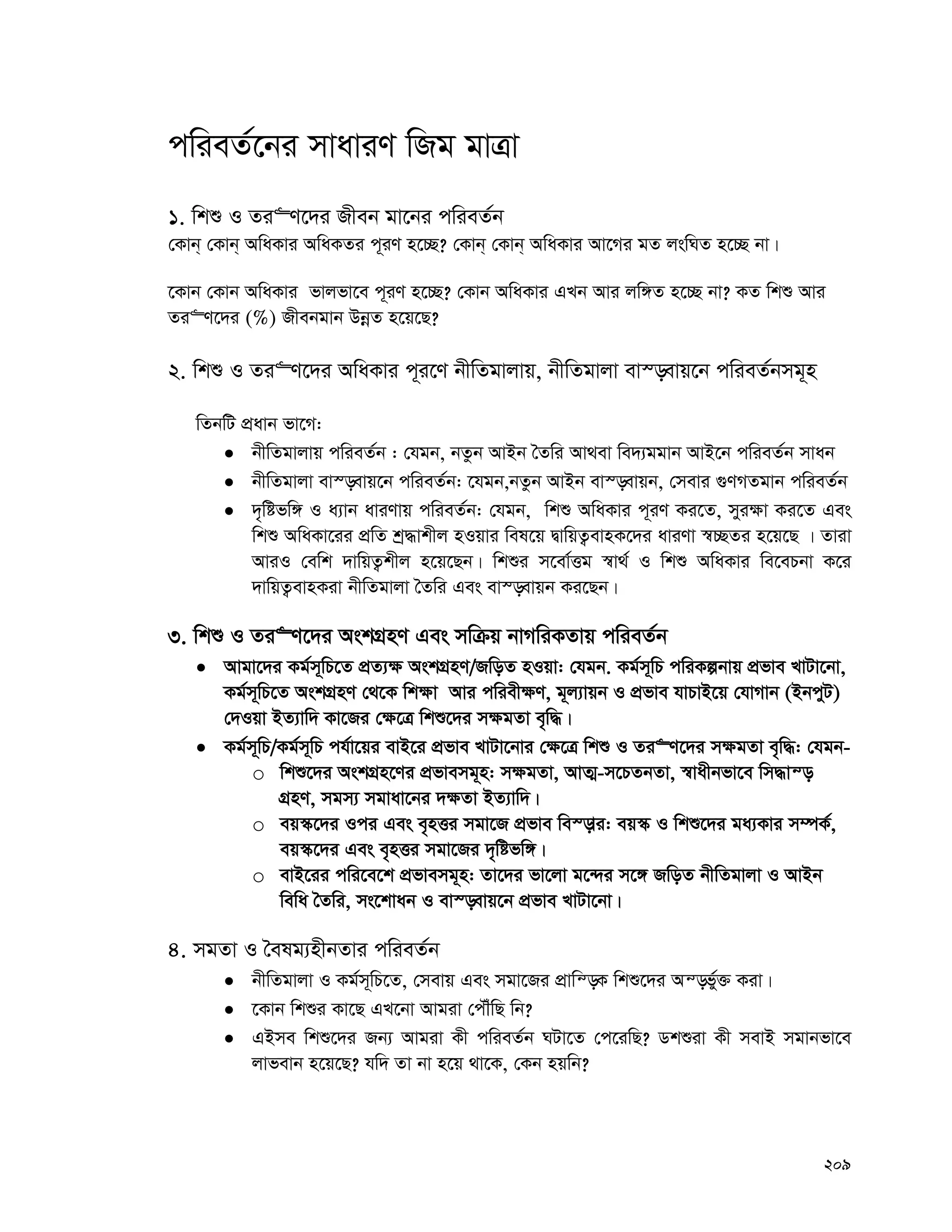 209
cwieZ©‡bi mvaviY wRg gvÎv
1. wkï I Zi“Y‡`i Rxeb gv‡bi cwieZ©b
†Kvb& †Kvb& AwaKvi AwaKZi c~iY n‡”Q? †Kvb& †Kvb& AwaKvi Av‡Mi gZ jswNZ n‡”Q bv|
‡Kvb †Kvb AwaKvi fvjfv‡e c~iY n‡”Q? †Kvb AwaKvi GLb Avi jw½Z n‡”Q bv? KZ wkï Avi
Zi“Y‡`i (%) Rxebgvb DbœZ n‡q‡Q?
2. wkï I Zi“Y‡`i AwaKvi c~i‡Y bxwZgvjvq, bxwZgvjv ev¯—evq‡b cwieZ©bmg~n
wZbwU cÖavb fv‡M:
 bxwZgvjvq cwieZ©b : †hgb, bZzb AvBb ˆZwi Av_ev we`¨ggvb AvB‡b cwieZ©b mvab
 bxwZgvjv ev¯—evq‡b cwieZ©b: ‡hgb,bZzb AvBb ev¯—evqb, †mevi ¸YMZgvb cwieZ©b
 `„wófw½ I a¨vb aviYvq cwieZ©b: †hgb, wkï AwaKvi c~iY Ki‡Z, myi¶v Ki‡Z Ges
wkï AwaKv‡ii cÖwZ kª×vkxj nIqvi wel‡q ØvwqZ¡evnK‡`i aviYv ¯^”QZi n‡q‡Q | Zviv
AviI †ewk `vwqZ¡kxj n‡q‡Qb| wkïi m‡ev©Ëg ¯^v_© I wkï AwaKvi we‡ePbv K‡i
`vwqZ¡evnKiv bxwZgvjv ˆZwi Ges ev¯—evqb Ki‡Qb|
3. wkï I Zi“Y‡`i AskMÖnY Ges mwμq bvMwiKZvq cwieZ©b
 Avgv‡`i Kg©m~wP‡Z cÖZ¨¶ AskMÖnY/RwoZ nIqv: †hgb. Kg©m~wP cwiKíbvq cÖfve LvUv‡bv,
Kg©m~wP‡Z AskMÖnY †_‡K wk¶v Avi cwiex¶Y, g~j¨vqb I cÖfve hvPvB‡q †hvMvb (BbcyU)
†`Iqv BZ¨vw` Kv‡Ri †¶‡Î wkï‡`i m¶gZv e„w×|
 Kg©m~wP/Kg©m~wP ch©v‡qi evB‡i cÖfve LvUv‡bvi †¶‡Î wkï I Zi“Y‡`i m¶gZv e„w×: †hgb-
o wkï‡`i AskMÖn‡Yi cÖfvemg~n: m¶gZv, AvZ¥-m‡PZbZv, ¯^vaxbfv‡e wm×vš—
MÖnY, mgm¨ mgvav‡bi `¶Zv BZ¨vw`|
o eq¯‹‡`i Ici Ges e„nËi mgv‡R cÖfve we¯—vi: eq¯‹ I wkï‡`i ga¨Kvi m¤úK©,
eq¯‹‡`i Ges e„nËi mgv‡Ri `„wófw½|
o evB‡ii cwi‡e‡k cÖfvemg~n: Zv‡`i fv‡jv g‡›`i m‡½ RwoZ bxwZgvjv I AvBb
wewa ˆZwi, ms‡kvab I ev¯—evq‡b cÖfve LvUv‡bv|
4. mgZv I ˆelg¨nxbZvi cwieZ©b
 bxwZgvjv I Kg©m~wP‡Z, †mevq Ges mgv‡Ri cÖvwš—K wkï‡`i Aš—fy©³ Kiv|
 ‡Kvb wkïi Kv‡Q GL‡bv Avgiv †cŠuwQ wb?
 GBme wkï‡`i Rb¨ Avgiv Kx cwieZ©b NUv‡Z †c‡iwQ? Wkïiv Kx mevB mgvbfv‡e
jvfevb n‡q‡Q? hw` Zv bv n‡q _v‡K, †Kb nqwb?
 