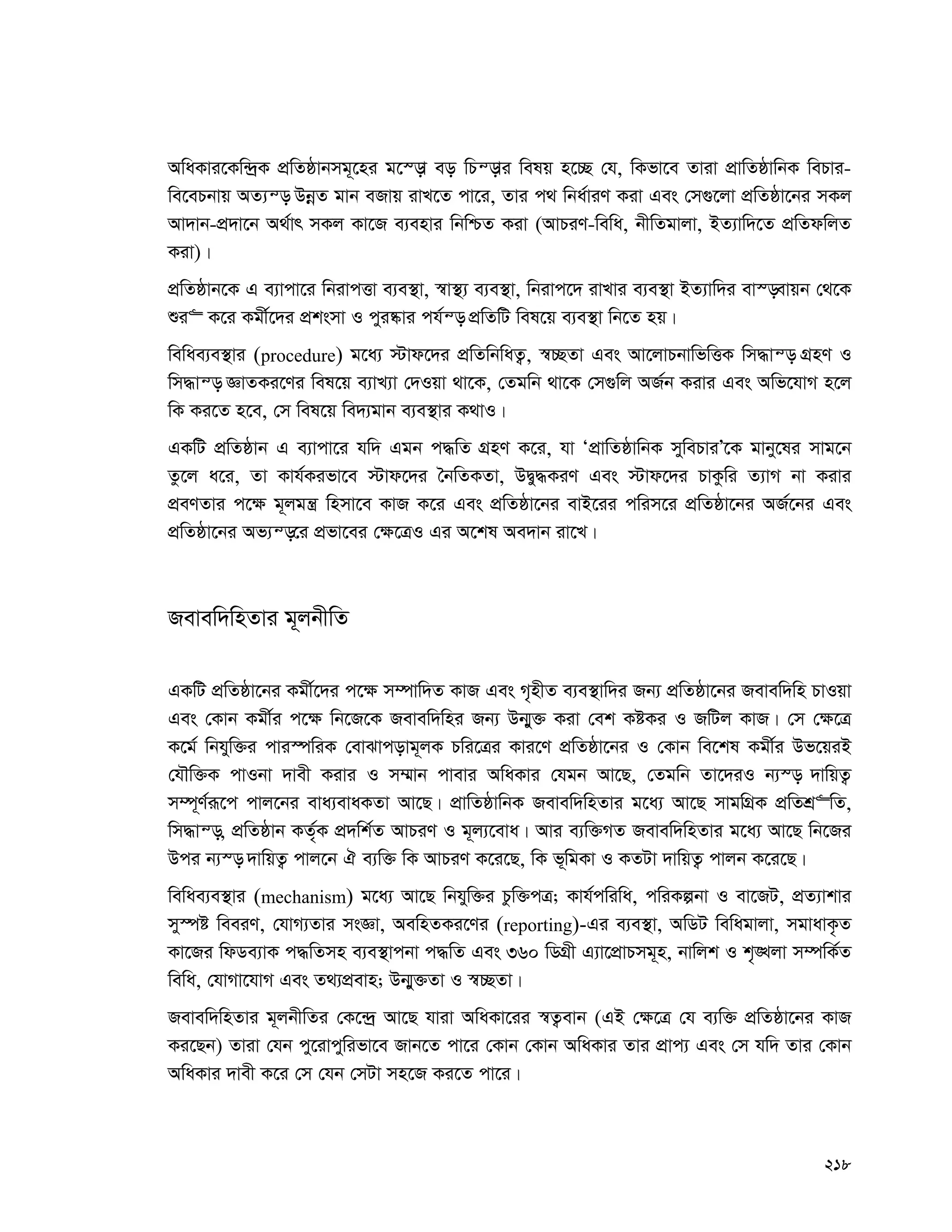 218
AwaKvi‡Kw›`ªK cÖwZôvbmg~‡ni g‡¯—v eo wPš—vi welq n‡”Q †h, wKfv‡e Zviv cÖvwZôvwbK wePvi-
we‡ePbvq AZ¨š— DbœZ gvb eRvq ivL‡Z cv‡i, Zvi c_ wba©viY Kiv Ges †m¸‡jv cÖwZôv‡bi mKj
Av`vb-cÖ`v‡b A_©vr mKj Kv‡R e¨envi wbwðZ Kiv (AvPiY-wewa, bxwZgvjv, BZ¨vw`‡Z cÖwZdwjZ
Kiv)|
cÖwZôvb‡K G e¨vcv‡i wbivcËv e¨e¯’v, ¯^v¯’¨ e¨e¯’v, wbivc‡` ivLvi e¨e¯’v BZ¨vw`i ev¯—evqb †_‡K
ïi“ K‡i Kgx©‡`i cÖksmv I cyi®‹vi ch©š— cÖwZwU wel‡q e¨e¯’v wb‡Z nq|
wewae¨e¯’vi (procedure) g‡a¨ ÷vd‡`i cÖwZwbwaZ¡, ¯^”QZv Ges Av‡jvPbvwfwËK wm×vš— MÖnY I
wm×vš— ÁvZKi‡Yi wel‡q e¨vL¨v †`Iqv _v‡K, †Zgwb _v‡K †m¸wj AR©b Kivi Ges Awf‡hvM n‡j
wK Ki‡Z n‡e, †m wel‡q we`¨gvb e¨e¯’vi K_vI|
GKwU cÖwZôvb G e¨vcv‡i hw` Ggb c×wZ MÖnY K‡i, hv ÔcÖvwZôvwbK mywePviÕ‡K gvby‡li mvg‡b
Zz‡j a‡i, Zv Kvh©Kifv‡e ÷vd‡`i ˆbwZKZv, DØy×KiY Ges ÷vd‡`i PvKzwi Z¨vM bv Kivi
cÖeYZvi c‡¶ g~jgš¿ wnmv‡e KvR K‡i Ges cÖwZôv‡bi evB‡ii cwim‡i cÖwZôv‡bi AR©‡bi Ges
cÖwZôv‡bi Af¨š—‡i cÖfv‡ei †¶‡ÎI Gi A‡kl Ae`vb iv‡L|
Revew`wnZvi g~jbxwZ
GKwU cÖwZôv‡bi Kgx©‡`i c‡¶ m¤úvw`Z KvR Ges M„nxZ e¨e¯’vw`i Rb¨ cÖwZôv‡bi Revew`wn PvIqv
Ges †Kvb Kgx©i c‡¶ wb‡R‡K Revew`wni Rb¨ Db¥y³ Kiv †ek KóKi I RwUj KvR| †m †¶‡Î
K‡g© wbhyw³i cvi¯úwiK †evSvcovg~jK Pwi‡Îi Kvi‡Y cÖwZôv‡bi I †Kvb we‡kl Kgx©i Df‡qiB
†hŠw³K cvIbv `vex Kivi I m¤§vb cvevi AwaKvi †hgb Av‡Q, †Zgwb Zv‡`iI b¨¯— `vwqZ¡
m¤ú~Y©iƒ‡c cvj‡bi eva¨evaKZv Av‡Q| cÖvwZôvwbK Revew`wnZvi g‡a¨ Av‡Q mvgwMÖK cÖwZkÖ“wZ,
wm×vš—, cÖwZôvb KZ©„K cÖ`wk©Z AvPiY I g~j¨‡eva| Avi e¨w³MZ Revew`wnZvi g‡a¨ Av‡Q wb‡Ri
Dci b¨¯— `vwqZ¡ cvj‡b H e¨w³ wK AvPiY K‡i‡Q, wK f~wgKv I KZUv `vwqZ¡ cvjb K‡i‡Q|
wewae¨e¯’vi (mechanism) g‡a¨ Av‡Q wbhyw³i Pzw³cÎ; Kvh©cwiwa, cwiKíbv I ev‡RU, cÖZ¨vkvi
my¯úó weeiY, †hvM¨Zvi msÁv, AewnZKi‡Yi (reporting)-Gi e¨e¯’v, AwWU wewagvjv, mgvavK…Z
Kv‡Ri wdWe¨vK c×wZmn e¨e¯’vcbv c×wZ Ges 360 wWMÖx G¨v‡cÖvPmg~n, bvwjk I k„•Ljv m¤úwK©Z
wewa, †hvMv‡hvM Ges Z_¨cÖevn; Db¥y³Zv I ¯^”QZv|
Revew`wnZvi g~jbxwZi †K‡›`ª Av‡Q hviv AwaKv‡ii ¯^Z¡evb (GB †¶‡Î †h e¨w³ cÖwZôv‡bi KvR
Ki‡Qb) Zviv †hb cy‡ivcywifv‡e Rvb‡Z cv‡i †Kvb †Kvb AwaKvi Zvi cÖvc¨ Ges †m hw` Zvi †Kvb
AwaKvi `vex K‡i †m †hb †mUv mn‡R Ki‡Z cv‡i|
 