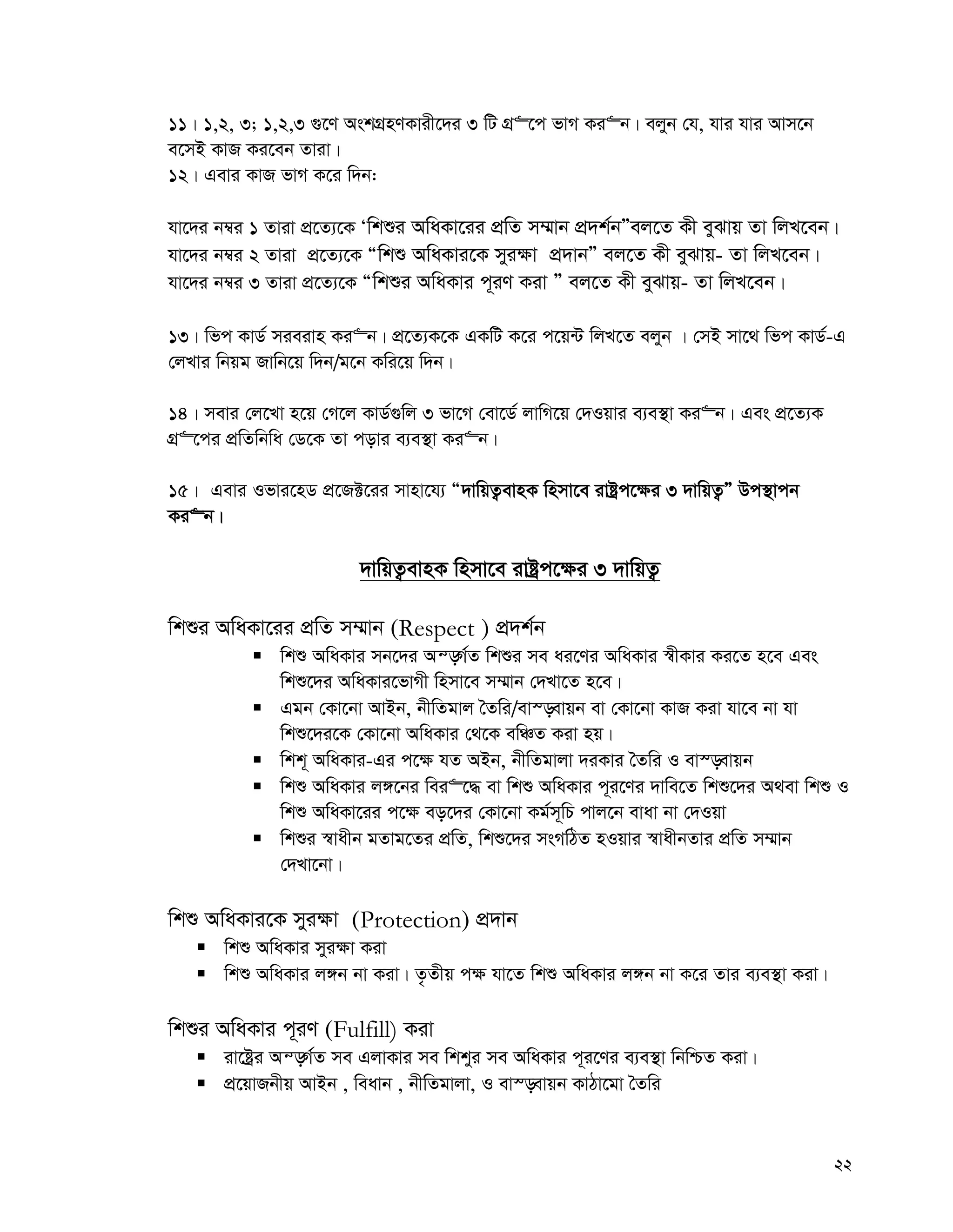 22
11| 1,2, 3; 1,2,3 ¸‡Y AskMÖnYKvix‡`i 3 wU MÖ“‡c fvM Ki“b| ejyb †h, hvi hvi Avm‡b
e‡mB KvR Ki‡eb Zviv|
12| Gevi KvR fvM K‡i w`b:
hv‡`i b¤^i 1 Zviv cÖ‡Z¨‡K Ôwkïi AwaKv‡ii cÖwZ m¤§vb cÖ`k©bÓej‡Z Kx eySvq Zv wjL‡eb|
hv‡`i b¤^i 2 Zviv cÖ‡Z¨‡K Òwkï AwaKvi‡K myi¶v cÖ`vbÓ ej‡Z Kx eySvq- Zv wjL‡eb|
hv‡`i b¤^i 3 Zviv cÖ‡Z¨‡K Òwkïi AwaKvi c~iY Kiv Ó ej‡Z Kx eySvq- Zv wjL‡eb|
13| wfc KvW© mieivn Ki“b| cÖ‡Z¨K‡K GKwU K‡i c‡q›U wjL‡Z ejyb | †mB mv‡_ wfc KvW©-G
†jLvi wbqg Rvwb‡q w`b/g‡b Kwi‡q w`b|
14| mevi †j‡Lv n‡q †M‡j KvW©¸wj 3 fv‡M †ev‡W© jvwM‡q †`Iqvi e¨e¯’v Ki“b| Ges cÖ‡Z¨K
MÖ“‡ci cÖwZwbwa †W‡K Zv covi e¨e¯’v Ki“b|
15| Gevi Ifvi‡nW cÖ‡R±‡ii mvnv‡h¨ Ò`vwqZ¡evnK wnmv‡e ivóªc‡¶i 3 `vwqZ¡Ó Dc¯’vcb
Ki“b|
`vwqZ¡evnK wnmv‡e ivóªc‡¶i 3 `vwqZ¡
wkïi AwaKv‡ii cÖwZ m¤§vb (Respect ) cÖ`k©b
 wkï AwaKvi mb‡`i Aš—M©Z wkïi me ai‡Yi AwaKvi ¯^xKvi Ki‡Z n‡e Ges
wkï‡`i AwaKvi‡fvMx wnmv‡e m¤§vb †`Lv‡Z n‡e|
 Ggb †Kv‡bv AvBb, bxwZgvj ˆZwi/ev¯—evqb ev †Kv‡bv KvR Kiv hv‡e bv hv
wkï‡`i‡K †Kv‡bv AwaKvi †_‡K ewÂZ Kiv nq|
 wkk~ AwaKvi-Gi c‡¶ hZ ABb, bxwZgvjv `iKvi ˆZwi I ev¯—evqb
 wkï AwaKvi j½‡bi wei“‡× ev wkï AwaKvi c~i‡Yi `vwe‡Z wkï‡`i A_ev wkï I
wkï AwaKv‡ii c‡¶ eo‡`i †Kv‡bv Kg©m~wP cvj‡b evav bv †`Iqv
 wkïi ¯^vaxb gZvg‡Zi cÖwZ, wkï‡`i msMwVZ nIqvi ¯^vaxbZvi cÖwZ m¤§vb
†`Lv‡bv|
wkï AwaKvi‡K myi¶v (Protection) cÖ`vb
 wkï AwaKvi myi¶v Kiv
 wkï AwaKvi j½b bv Kiv| Z…Zxq c¶ hv‡Z wkï AwaKvi j½b bv K‡i Zvi e¨e¯’v Kiv|
wkïi AwaKvi c~iY (Fulfill) Kiv
 iv‡óªi Aš—M©Z me GjvKvi me wkkyi me AwaKvi c~i‡Yi e¨e¯’v wbwðZ Kiv|
 cÖ‡qvRbxq AvBb , weavb , bxwZgvjv, I ev¯—evqb KvVv‡gv ˆZwi
 