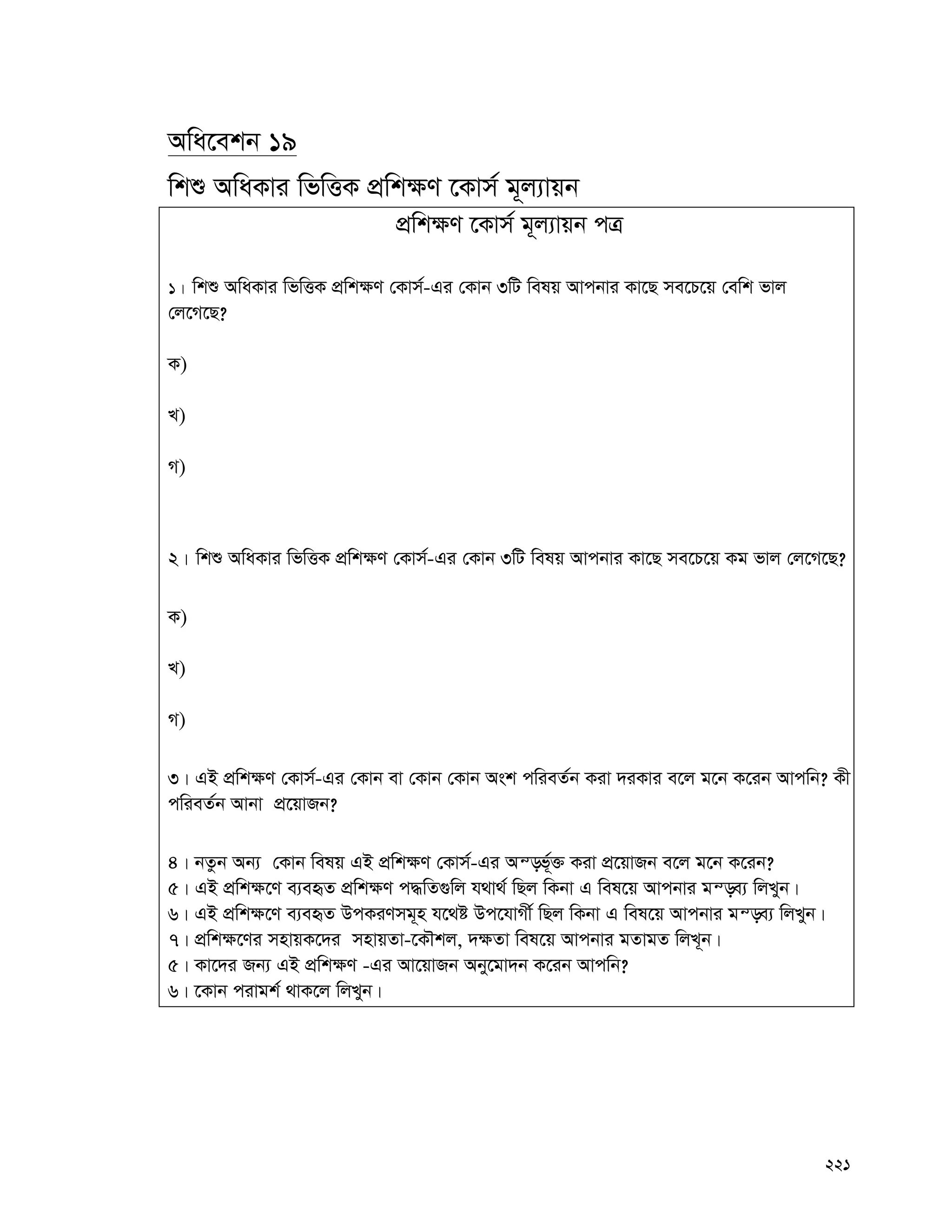 221
Awa‡ekb 19
wkï AwaKvi wfwËK cÖwk¶Y ‡Kvm© g~j¨vqb
cÖwk¶Y ‡Kvm© g~j¨vqb cÎ
1| wkï AwaKvi wfwËK cÖwk¶Y †Kvm©-Gi †Kvb 3wU welq Avcbvi Kv‡Q me‡P‡q †ewk fvj
†j‡M‡Q?
K)
L)
M)
2| wkï AwaKvi wfwËK cÖwk¶Y †Kvm©-Gi †Kvb 3wU welq Avcbvi Kv‡Q me‡P‡q Kg fvj †j‡M‡Q?
K)
L)
M)
3| GB cÖwk¶Y †Kvm©-Gi †Kvb ev †Kvb †Kvb Ask cwieZ©b Kiv `iKvi e‡j g‡b K‡ib Avcwb? Kx
cwieZ©b Avbv cÖ‡qvRb?
4| bZzb Ab¨ †Kvb welq GB cÖwk¶Y †Kvm©-Gi Aš—f©~³ Kiv cÖ‡qvRb e‡j g‡b K‡ib?
5| GB cÖwk¶‡Y e¨eüZ cÖwk¶Y c×wZ¸wj h_v_© wQj wKbv G wel‡q Avcbvi gš—e¨ wjLyb|
6| GB cÖwk¶‡Y e¨eüZ DcKiYmg~n h‡_ó Dc‡hvMx© wQj wKbv G wel‡q Avcbvi gš—e¨ wjLyb|
7| cÖwk¶‡Yi mnvqK‡`i mnvqZv-‡KŠkj, `¶Zv wel‡q Avcbvi gZvgZ wjL~b|
5| Kv‡`i Rb¨ GB cÖwk¶Y -Gi Av‡qvRb Aby‡gv`b K‡ib Avcwb?
6| ‡Kvb civgk© _vK‡j wjLyb|
 