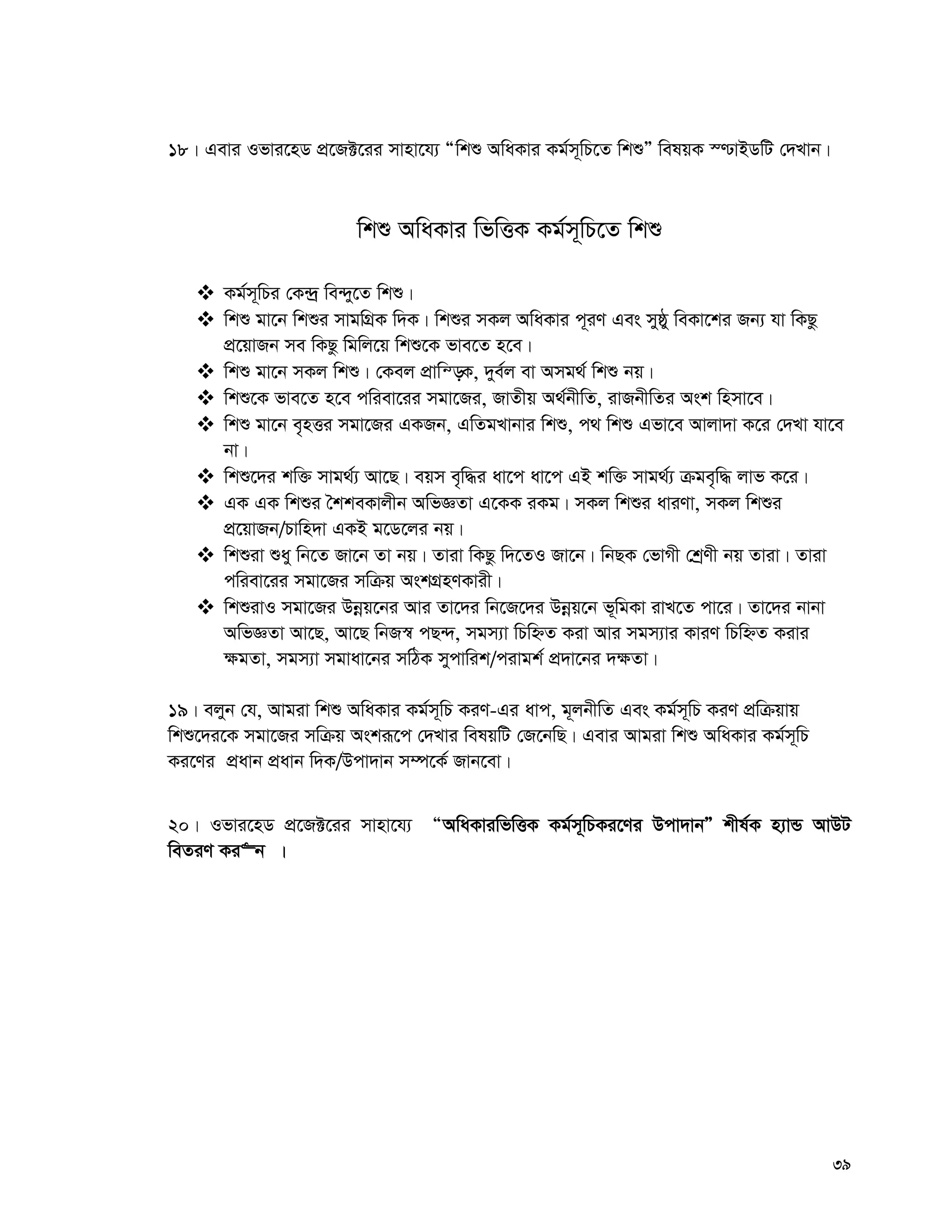 39
18| Gevi Ifvi‡nW cÖ‡R±‡ii mvnv‡h¨ Òwkï AwaKvi Kg©m~wP‡Z wkïÓ welqK ¯−vBWwU †`Lvb|
wkï AwaKvi wfwËK Kg©m~wP‡Z wkï
 Kg©m~wPi †K›`ª we›`y‡Z wkï|
 wkï gv‡b wkïi mvgwMÖK w`K| wkïi mKj AwaKvi c~iY Ges myôy weKv‡ki Rb¨ hv wKQz
cÖ‡qvRb me wKQz wgwj‡q wkï‡K fve‡Z n‡e|
 wkï gv‡b mKj wkï| †Kej cÖvwš—K, `ye©j ev Amg_© wkï bq|
 wkï‡K fve‡Z n‡e cwiev‡ii mgv‡Ri, RvZxq A_©bxwZ, ivRbxwZi Ask wnmv‡e|
 wkï gv‡b e„nËi mgv‡Ri GKRb, GwZgLvbvi wkï, c_ wkï Gfv‡e Avjv`v K‡i †`Lv hv‡e
bv|
 wkï‡`i kw³ mvg_©¨ Av‡Q| eqm e„w×i av‡c av‡c GB kw³ mvg_©¨ μge„w× jvf K‡i|
 GK GK wkïi ˆkkeKvjxb AwfÁZv G‡KK iKg| mKj wkïi aviYv, mKj wkïi
cÖ‡qvRb/Pvwn`v GKB g‡W‡ji bq|
 wkïiv ïay wb‡Z Rv‡b Zv bq| Zviv wKQz w`‡ZI Rv‡b| wbQK †fvMx †kªYx bq Zviv| Zviv
cwiev‡ii mgv‡Ri mwμq AskMÖnYKvix|
 wkïivI mgv‡Ri Dbœq‡bi Avi Zv‡`i wb‡R‡`i Dbœq‡b f~wgKv ivL‡Z cv‡i| Zv‡`i bvbv
AwfÁZv Av‡Q, Av‡Q wbR¯^ cQ›`, mgm¨v wPwýZ Kiv Avi mgm¨vi KviY wPwýZ Kivi
¶gZv, mgm¨v mgvav‡bi mwVK mycvwik/civgk© cÖ`v‡bi `¶Zv|
19| ejyb †h, Avgiv wkï AwaKvi Kg©m~wP KiY-Gi avc, g~jbxwZ Ges Kg©m~wP KiY cÖwμqvq
wkï‡`i‡K mgv‡Ri mwμq Askiƒ‡c †`Lvi welqwU †R‡bwQ| Gevi Avgiv wkï AwaKvi Kg©m~wP
Ki‡Yi cÖavb cÖavb w`K/Dcv`vb m¤ú‡K© Rvb‡ev|
20| Ifvi‡nW cÖ‡R±‡ii mvnv‡h¨ ÒAwaKviwfwËK Kg©m~wPKi‡Yi Dcv`vbÓ kxl©K n¨vÛ AvDU
weZiY Ki“b |
 