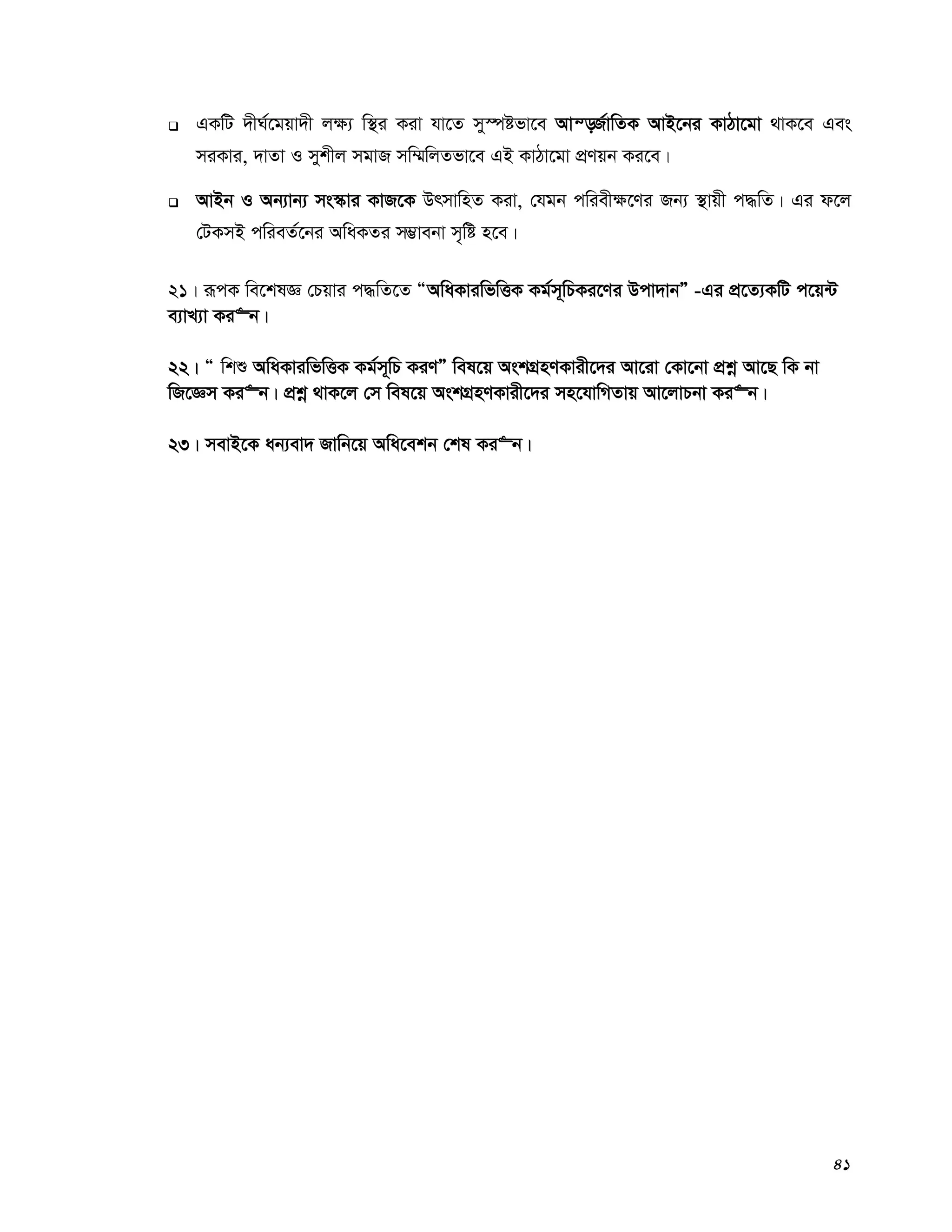 41
 GKwU `xN©‡gqv`x j¶¨ w¯’i Kiv hv‡Z my¯úófv‡e Avš—R©vwZK AvB‡bi KvVv‡gv _vK‡e Ges
miKvi, `vZv I mykxj mgvR mw¤§wjZfv‡e GB KvVv‡gv cÖYqb Ki‡e|
 AvBb I Ab¨vb¨ ms¯‹vi KvR‡K DrmvwnZ Kiv, †hgb cwiex¶‡Yi Rb¨ ¯’vqx c×wZ| Gi d‡j
†UKmB cwieZ©‡bi AwaKZi m¤¢vebv m„wó n‡e|
21| iƒcK we‡klÁ †Pqvi c×wZ‡Z ÒAwaKviwfwËK Kg©m~wPKi‡Yi Dcv`vbÓ -Gi cÖ‡Z¨KwU c‡q›U
e¨vL¨v Ki“b|
22| Ò wkï AwaKviwfwËK Kg©m~wP KiYÓ wel‡q AskMÖnYKvix‡`i Av‡iv †Kv‡bv cÖkœ Av‡Q wK bv
wR‡Ám Ki“b| cÖkœ _vK‡j †m wel‡q AskMÖnYKvix‡`i mn‡hvwMZvq Av‡jvPbv Ki“b|
23| mevB‡K ab¨ev` Rvwb‡q Awa‡ekb †kl Ki“b|
 