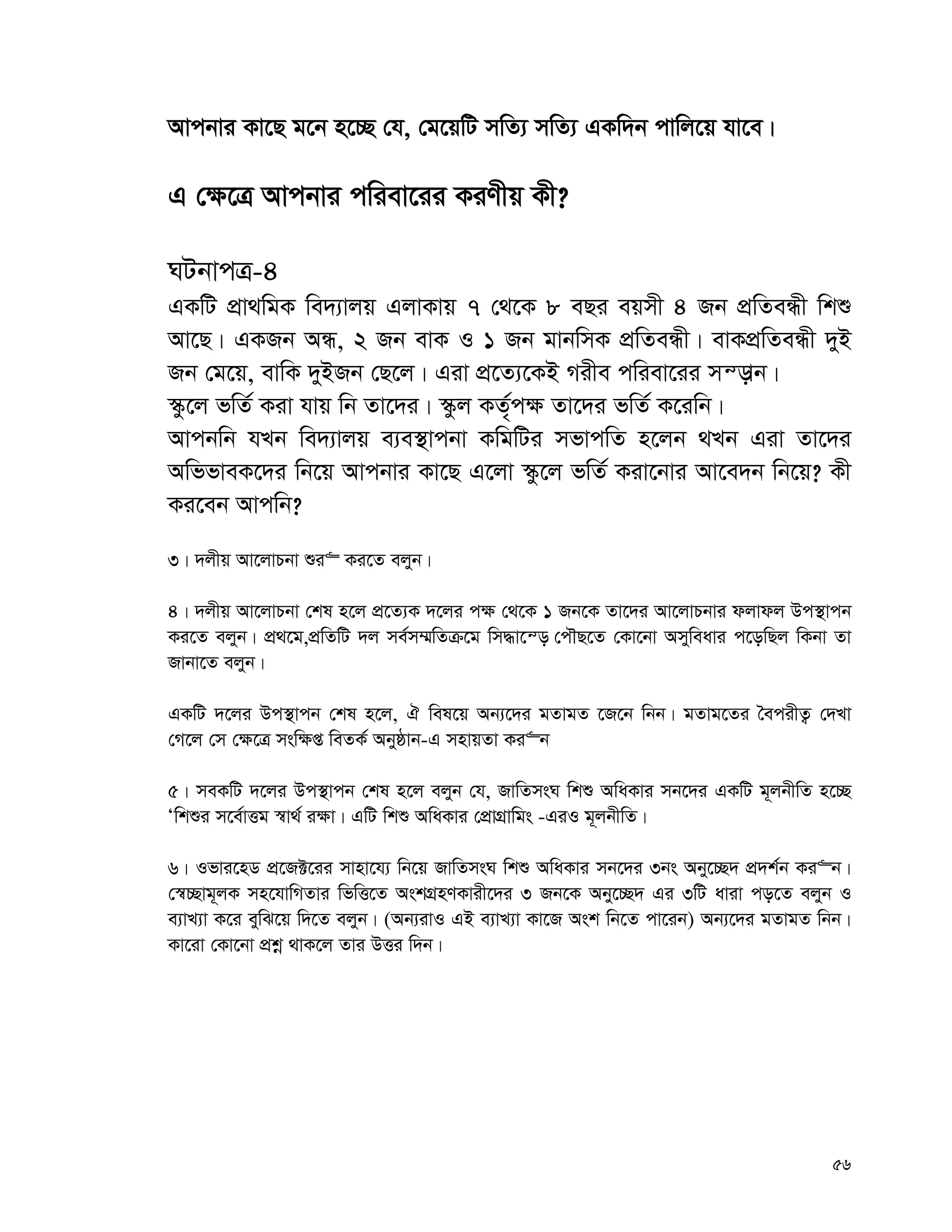 56
Avcbvi Kv‡Q g‡b n‡”Q †h, †g‡qwU mwZ¨ mwZ¨ GKw`b cvwj‡q hv‡e|
G †¶‡Î Avcbvi cwiev‡ii KiYxq Kx?
NUbvcÎ-4
GKwU cÖv_wgK we`¨vjq GjvKvq 7 †_‡K 8 eQi eqmx 4 Rb cÖwZeÜx wkï
Av‡Q| GKRb AÜ, 2 Rb evK I 1 Rb gvbwmK cÖwZeÜx| evKcÖwZeÜx `yB
Rb †g‡q, evwK `yBRb †Q‡j| Giv cÖ‡Z¨‡KB Mixe cwiev‡ii mš—vb|
¯‹z‡j fwZ© Kiv hvq wb Zv‡`i| ¯‹zj KZ„©c¶ Zv‡`i fwZ© K‡iwb|
Avcbwb hLb we`¨vjq e¨e¯’vcbv KwgwUi mfvcwZ n‡jb _Lb Giv Zv‡`i
AwffveK‡`i wb‡q Avcbvi Kv‡Q G‡jv ¯‹z‡j fwZ© Kiv‡bvi Av‡e`b wb‡q? Kx
Ki‡eb Avcwb?
3| `jxq Av‡jvPbv ïi“ Ki‡Z ejyb|
4| `jxq Av‡jvPbv †kl n‡j cÖ‡Z¨K `‡ji c¶ †_‡K 1 Rb‡K Zv‡`i Av‡jvPbvi djvdj Dc¯’vcb
Ki‡Z ejyb| cÖ_‡g,cÖwZwU `j me©m¤§wZμ‡g wm×v‡š— †cŠQ‡Z †Kv‡bv Amyweavi c‡owQj wKbv Zv
Rvbv‡Z ejyb|
GKwU `‡ji Dc¯’vcb †kl n‡j, H wel‡q Ab¨‡`i gZvgZ ‡R‡b wbb| gZvg‡Zi ˆecixZ¡ †`Lv
†M‡j †m †¶‡Î msw¶ß weZK© Abyôvb-G mnvqZv Ki“b
5| meKwU `‡ji Dc¯’vcb †kl n‡j ejyb †h, RvwZmsN wkï AwaKvi mb‡`i GKwU g~jbxwZ n‡”Q
Ôwkïi m‡e©vËg ¯^v_© i¶v| GwU wkï AwaKvi †cÖvMÖvwgs -GiI g~jbxwZ|
6| Ifvi‡nW cÖ‡R±‡ii mvnv‡h¨ wb‡q RvwZmsN wkï AwaKvi mb‡`i 3bs Aby‡”Q` cÖ`k©b Ki“b|
†¯^”Qvg~jK mn‡hvwMZvi wfwË‡Z AskMÖnYKvix‡`i 3 Rb‡K Aby‡”Q` Gi 3wU aviv co‡Z ejyb I
e¨vL¨v K‡i eywS‡q w`‡Z ejyb| (Ab¨ivI GB e¨vL¨v Kv‡R Ask wb‡Z cv‡ib) Ab¨‡`i gZvgZ wbb|
Kv‡iv †Kv‡bv cÖkœ _vK‡j Zvi DËi w`b|
 