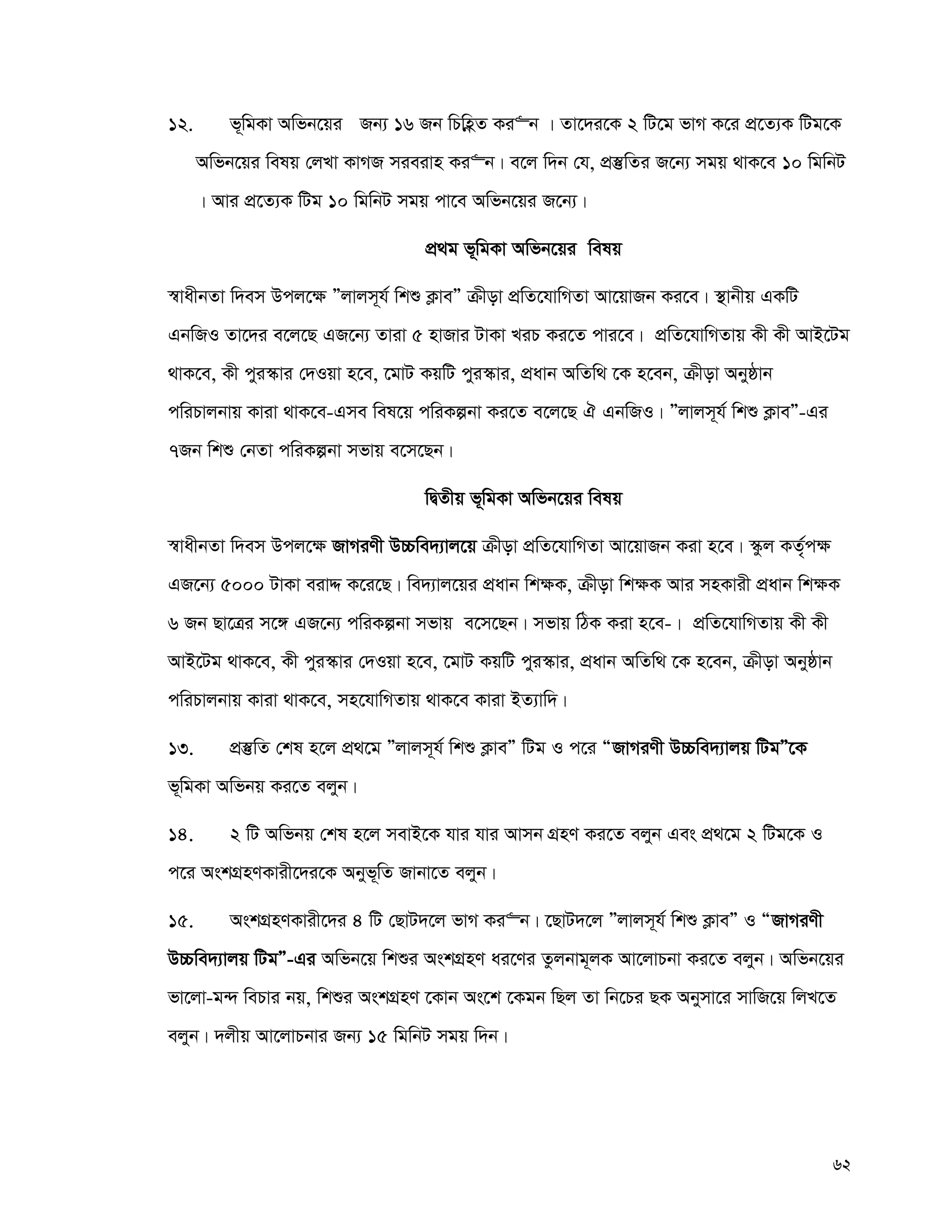 62
12. f~wgKv Awfb‡qi Rb¨ 16 Rb wPwnèZ Ki“b | Zv‡`i‡K 2 wU‡g fvM K‡i cÖ‡Z¨K wUg‡K
Awfb‡qi welq †jLv KvMR mieivn Ki“b| e‡j w`b †h, cÖ¯‘wZi R‡b¨ mgq _vK‡e 10 wgwbU
| Avi cÖ‡Z¨K wUg 10 wgwbU mgq cv‡e Awfb‡qi R‡b¨|
cÖ_g f~wgKv Awfb‡qi welq
¯^vaxbZv w`em Dcj‡¶ Ójvjm~h© wkï K¬veÓ μxov cÖwZ‡hvwMZv Av‡qvRb Ki‡e| ¯’vbxq GKwU
GbwRI Zv‡`i e‡j‡Q GR‡b¨ Zviv 5 nvRvi UvKv LiP Ki‡Z cvi‡e| cÖwZ‡hvwMZvq Kx Kx AvB‡Ug
_vK‡e, Kx cyi¯‹vi †`Iqv n‡e, ‡gvU KqwU cyi¯‹vi, cÖavb AwZw_ ‡K n‡eb, μxov Abyôvb
cwiPvjbvq Kviv _vK‡e-Gme wel‡q cwiKíbv Ki‡Z e‡j‡Q H GbwRI| Ójvjm~h© wkï K¬veÓ-Gi
7Rb wkï †bZv cwiKíbv mfvq e‡m‡Qb|
wØZxq f~wgKv Awfb‡qi welq
¯^vaxbZv w`em Dcj‡¶ RvMiYx D”Pwe`¨vj‡q μxov cÖwZ‡hvwMZv Av‡qvRb Kiv n‡e| ¯‹zj KZ„©c¶
GR‡b¨ 5000 UvKv eivÏ K‡i‡Q| we`¨vj‡qi cÖavb wk¶K, μxov wk¶K Avi mnKvix cÖavb wk¶K
6 Rb Qv‡Îi m‡½ GR‡b¨ cwiKíbv mfvq e‡m‡Qb| mfvq wVK Kiv n‡e-| cÖwZ‡hvwMZvq Kx Kx
AvB‡Ug _vK‡e, Kx cyi¯‹vi †`Iqv n‡e, ‡gvU KqwU cyi¯‹vi, cÖavb AwZw_ ‡K n‡eb, μxov Abyôvb
cwiPvjbvq Kviv _vK‡e, mn‡hvwMZvq _vK‡e Kviv BZ¨vw`|
13. cÖ¯‘wZ †kl n‡j cÖ_‡g Ójvjm~h© wkï K¬veÓ wUg I c‡i ÒRvMiYx D”Pwe`¨vjq wUgÓ‡K
f~wgKv Awfbq Ki‡Z ejyb|
14. 2 wU Awfbq †kl n‡j mevB‡K hvi hvi Avmb MÖnY Ki‡Z ejyb Ges cÖ_‡g 2 wUg‡K I
c‡i AskMÖnYKvix‡`i‡K Abyf~wZ Rvbv‡Z ejyb|
15. AskMÖnYKvix‡`i 4 wU †QvU`‡j fvM Ki“b| ‡QvU`‡j Ójvjm~h© wkï K¬veÓ I ÒRvMiYx
D”Pwe`¨vjq wUgÓ-Gi Awfb‡q wkïi AskMÖnY ai‡Yi Zzjbvg~jK Av‡jvPbv Ki‡Z ejyb| Awfb‡qi
fv‡jv-g›` wePvi bq, wkïi AskMÖnY ‡Kvb As‡k ‡Kgb wQj Zv wb‡Pi QK Abymv‡i mvwR‡q wjL‡Z
ejyb| `jxq Av‡jvPbvi Rb¨ 15 wgwbU mgq w`b|
 