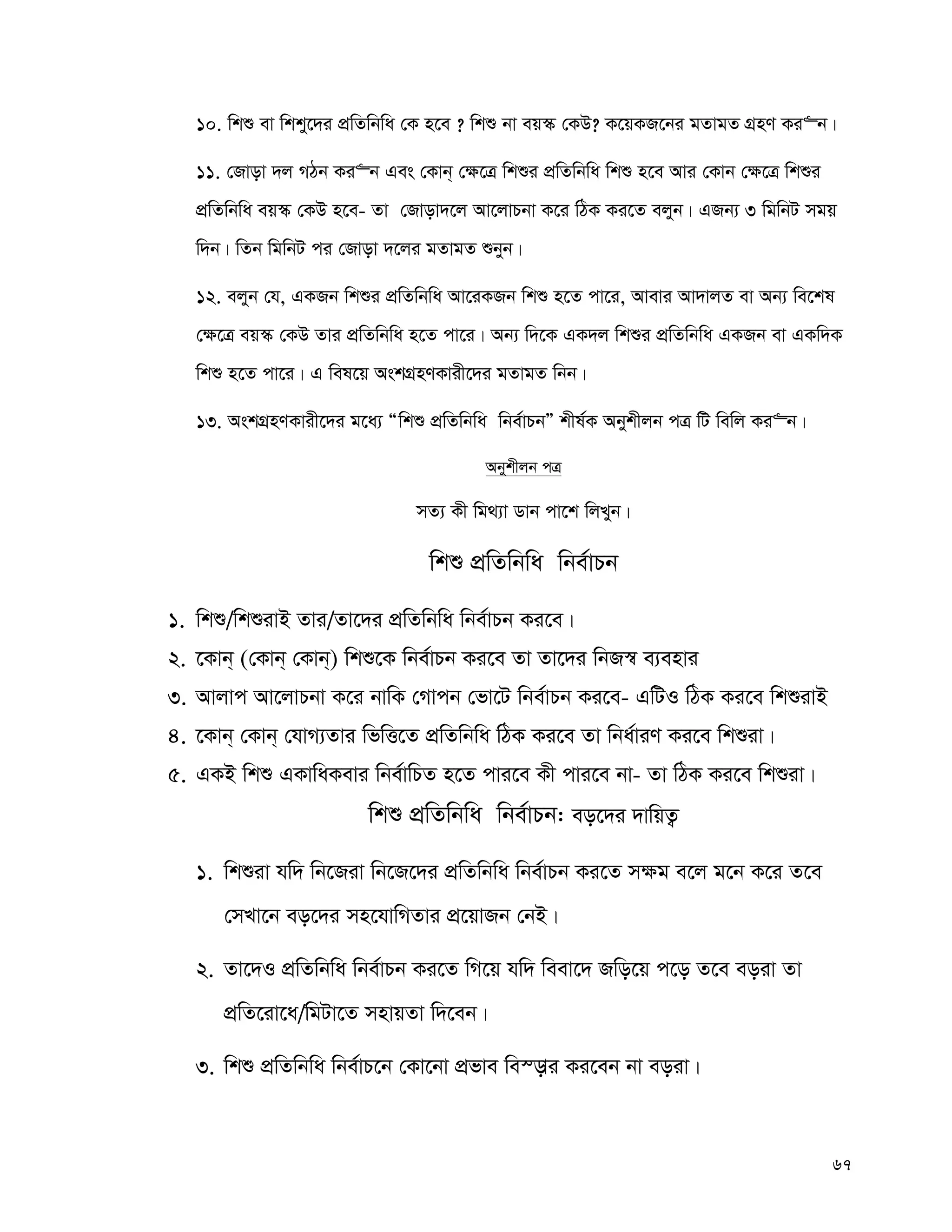 67
10. wkï ev wkky‡`i cÖwZwbwa †K n‡e ? wkï bv eq¯‹ †KD? K‡qKR‡bi gZvgZ MÖnY Ki“b|
11. †Rvov `j MVb Ki“b Ges †Kvb& †¶‡Î wkïi cÖwZwbwa wkï n‡e Avi †Kvb †¶‡Î wkïi
cÖwZwbwa eq¯‹ †KD n‡e- Zv †Rvov`‡j Av‡jvPbv K‡i wVK Ki‡Z ejyb| GRb¨ 3 wgwbU mgq
w`b| wZb wgwbU ci †Rvov `‡ji gZvgZ ïbyb|
12. ejyb †h, GKRb wkïi cÖwZwbwa Av‡iKRb wkï n‡Z cv‡i, Avevi Av`vjZ ev Ab¨ we‡kl
†¶‡Î eq¯‹ †KD Zvi cÖwZwbwa n‡Z cv‡i| Ab¨ w`‡K GK`j wkïi cÖwZwbwa GKRb ev GKw`K
wkï n‡Z cv‡i| G wel‡q AskMÖnYKvix‡`i gZvgZ wbb|
13. AskMÖnYKvix‡`i g‡a¨ Òwkï cÖwZwbwa wbe©vPbÓ kxl©K Abykxjb cÎ wU wewj Ki“b|
Abykxjb cÎ
mZ¨ Kx wg_¨v Wvb cv‡k wjLyb|
wkï cÖwZwbwa wbe©vPb
1. wkï/wkïivB Zvi/Zv‡`i cÖwZwbwa wbe©vPb Ki‡e|
2. ‡Kvb& (†Kvb& †Kvb&) wkï‡K wbe©vPb Ki‡e Zv Zv‡`i wbR¯^ e¨envi
3. Avjvc Av‡jvPbv K‡i bvwK †Mvcb †fv‡U wbe©vPb Ki‡e- GwUI wVK Ki‡e wkïivB
4. ‡Kvb& †Kvb& †hvM¨Zvi wfwË‡Z cÖwZwbwa wVK Ki‡e Zv wba©viY Ki‡e wkïiv|
5. GKB wkï GKvwaKevi wbe©vwPZ n‡Z cvi‡e Kx cvi‡e bv- Zv wVK Ki‡e wkïiv|
wkï cÖwZwbwa wbe©vPb: eo‡`i `vwqZ¡
1. wkïiv hw` wb‡Riv wb‡R‡`i cÖwZwbwa wbe©vPb Ki‡Z m¶g e‡j g‡b K‡i Z‡e
†mLv‡b eo‡`i mn‡hvwMZvi cÖ‡qvRb †bB|
2. Zv‡`I cÖwZwbwa wbe©vPb Ki‡Z wM‡q hw` weev‡` Rwo‡q c‡o Z‡e eoiv Zv
cÖwZ‡iv‡a/wgUv‡Z mnvqZv w`‡eb|
3. wkï cÖwZwbwa wbe©vP‡b †Kv‡bv cÖfve we¯—vi Ki‡eb bv eoiv|
 