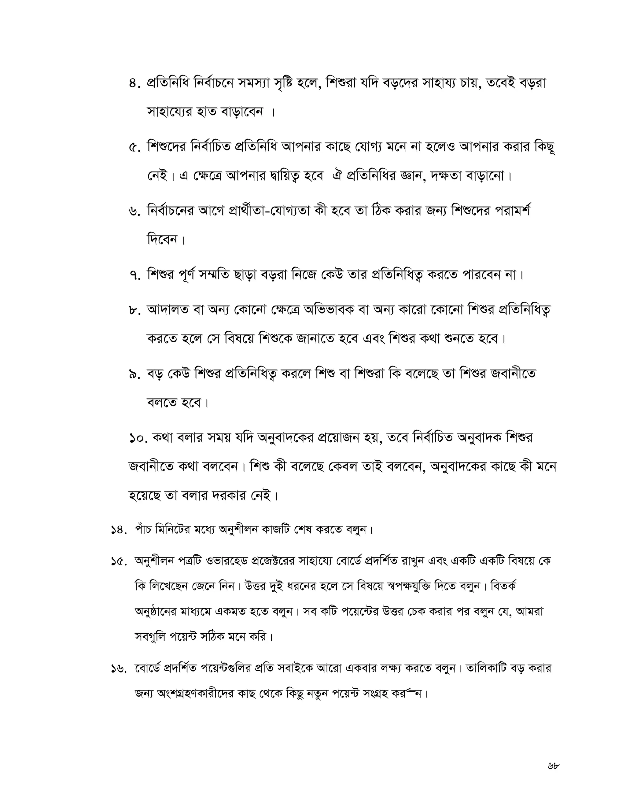 68
4. cÖwZwbwa wbe©vP‡b mgm¨v m„wó n‡j, wkïiv hw` eo‡`i mvnvh¨ Pvq, Z‡eB eoiv
mvnv‡h¨i nvZ evov‡eb |
5. wkï‡`i wbe©vwPZ cÖwZwbwa Avcbvi Kv‡Q †hvM¨ g‡b bv n‡jI Avcbvi Kivi wKQ~
†bB| G †¶‡Î Avcbvi ØvwqZ¡ n‡e H cÖwZwbwai Ávb, `¶Zv evov‡bv|
6. wbe©vP‡bi Av‡M cÖv_©xZv-†hvM¨Zv Kx n‡e Zv wVK Kivi Rb¨ wkï‡`i civgk©
w`‡eb|
7. wkïi c~Y© m¤§wZ Qvov eoiv wb‡R †KD Zvi cÖwZwbwaZ¡ Ki‡Z cvi‡eb bv|
8. Av`vjZ ev Ab¨ †Kv‡bv †¶‡Î AwffveK ev Ab¨ Kv‡iv ‡Kv‡bv wkïi cÖwZwbwaZ¡
Ki‡Z n‡j †m wel‡q wkï‡K Rvbv‡Z n‡e Ges wkïi K_v ïb‡Z n‡e|
9. eo †KD wkïi cÖwZwbwaZ¡ Ki‡j wkï ev wkïiv wK e‡j‡Q Zv wkïi Revbx‡Z
ej‡Z n‡e|
10. K_v ejvi mgq hw` Abyev`‡Ki cÖ‡qvRb nq, Z‡e wbe©vwPZ Abyev`K wkïi
Revbx‡Z K_v ej‡eb| wkï Kx e‡j‡Q †Kej ZvB ej‡eb, Abyev`‡Ki Kv‡Q Kx g‡b
n‡q‡Q Zv ejvi `iKvi †bB|
14. cuvP wgwb‡Ui g‡a¨ Abykxjb KvRwU †kl Ki‡Z ejyb|
15. Abykxjb cÎwU Ifvi‡nW cÖ‡R±‡ii mvnv‡h¨ †ev‡W© cÖ`wk©Z ivLyb Ges GKwU GKwU wel‡q †K
wK wj‡L‡Qb †R‡b wbb| DËi `yB ai‡bi n‡j ‡m wel‡q ¯^c¶hyw³ w`‡Z ejyb| weZK©
Abyôv‡bi gva¨‡g GKgZ n‡Z ejyb| me KwU c‡q‡›Ui DËi †PK Kivi ci ejyb †h, Avgiv
meMywj c‡q›U mwVK g‡b Kwi|
16. ‡ev‡W© cÖ`wk©Z c‡q›U¸wji cÖwZ mevB‡K Av‡iv GKevi j¶¨ Ki‡Z ejyb| ZvwjKvwU eo Kivi
Rb¨ AskMÖnYKvix‡`i KvQ †_‡K wKQz bZzb c‡q›U msMÖn Ki“b|
 