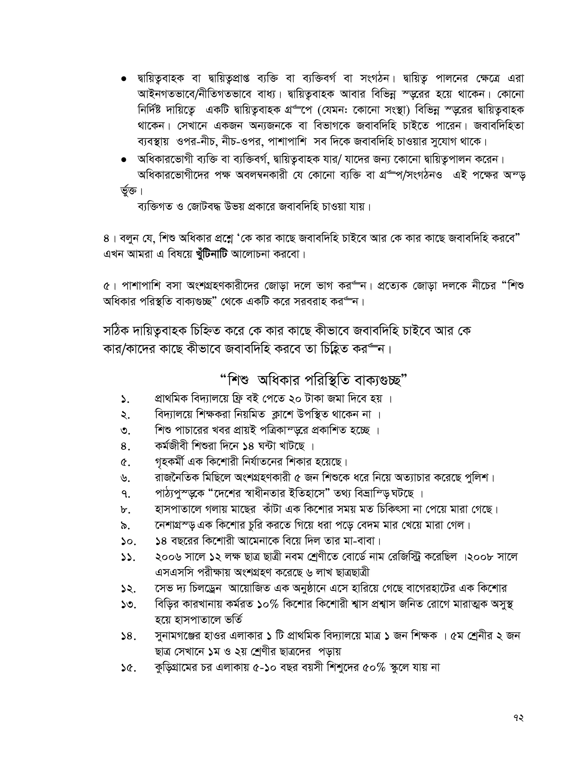 72
 ØvwqZ¡evnK ev ØvwqZ¡cÖvß e¨w³ ev e¨w³eM© ev msMVb| ØvwqZ¡ cvj‡bi †¶‡Î Giv
AvBbMZfv‡e/bxwZMZfv‡e eva¨| ØvwqZ¡evnK Avevi wewfbœ ¯—‡ii n‡q _v‡Kb| †Kv‡bv
wbw`©ó `vwq‡Z¡ GKwU ØvwqZ¡evnK MÖ“‡c (†hgb: ‡Kv‡bv ms¯’v) wewfbœ ¯—‡ii ØvwqZ¡evnK
_v‡Kb| †mLv‡b GKRb Ab¨Rb‡K ev wefvM‡K Revew`wn PvB‡Z cv‡ib| Revew`wnZv
e¨e¯’vq Ici-bxP, bxP-Ici, cvkvcvwk me w`‡K Revew`wn PvIqvi my‡hvM _v‡K|
 AwaKvi‡fvMx e¨w³ ev e¨w³eM©, ØvwqZ¡evnK hvi/ hv‡`i Rb¨ ‡Kv‡bv ØvwqZ¡cvjb K‡ib|
AwaKvi‡fvMx‡`i c¶ Aej¤^bKvix †h †Kv‡bv e¨w³ ev MÖ“c/msMVbI GB c‡¶i Aš—
f©y³|
e¨w³MZ I †RvUe× Dfq cÖKv‡i Revew`wn PvIqv hvq|
4| ejyb †h, wkï AwaKvi cÖ‡kœ Ô†K Kvi Kv‡Q Revew`wn PvB‡e Avi †K Kvi Kv‡Q Revew`wn Ki‡eÓ
GLb Avgiv G wel‡q LuywUbvwU Av‡jvPbv Ki‡ev|
5| cvkvcvwk emv AskMÖnYKvix‡`i †Rvov `‡j fvM Ki“b| cÖ‡Z¨K †Rvov `j‡K bx‡Pi Òwkï
AwaKvi cwi¯’wZ evK¨¸”QÓ †_‡K GKwU K‡i mieivn Ki“b|
mwVK `vwqZ¡evnK wPwýZ K‡i †K Kvi Kv‡Q Kxfv‡e Revew`wn PvB‡e Avi †K
Kvi/Kv‡`i Kv‡Q Kxfv‡e Revew`wn Ki‡e Zv wPwnèZ Ki“b|
Òwkï AwaKvi cwiw¯’wZ evK¨¸”QÓ
1. cÖv_wgK we`¨vj‡q wd« eB †c‡Z 20 UvKv Rgv w`‡e nq |
2. we`¨vj‡q wk¶Kiv wbqwgZ K¬v‡k Dcw¯’Z _v‡Kb bv |
3. wkï cvPv‡ii Lei cÖvqB cwÎKvš—‡i cÖKvwkZ n‡”Q |
4. Kg©Rxex wkïiv w`‡b 14 N›Uv LvU‡Q |
5. M„nKgx© GK wK‡kvix wbh©vZ‡bi wkKvi n‡q‡Q|
6. ivR‰bwZK wgwQ‡j AskMÖnYKvix 5 Rb wkï‡K a‡i wb‡q AZ¨vPvi K‡i‡Q cywjk|
7. cvV¨cy¯—‡K Ò‡`‡ki ¯^vaxbZvi BwZnv‡mÓ Z_¨ weåvwš— NU‡Q |
8. nvmcvZv‡j Mjvq gv‡Qi KuvUv GK wK‡kvi mgq gZ wPwKrmv bv †c‡q gviv †M‡Q|
9. ‡bkvMÖ¯— GK wK‡kvi Pzwi Ki‡Z wM‡q aiv c‡o †e`g gvi †L‡q gviv †Mj|
10. 14 eQ‡ii wK‡kvix Av‡gbv‡K we‡q w`j Zvi gv-evev|
11. 2006 mv‡j 12 j¶ QvÎ QvÎx beg †kªYx‡Z †ev‡W© bvg †iwRw÷ª K‡iwQj |2008 mv‡j
GmGmwm cix¶vq AskMÖnY K‡i‡Q 6 jvL QvÎQvÎx
12. ‡mf `¨ wPj‡Wªb Av‡qvwRZ GK Abyôv‡b G‡m nvwi‡q †M‡Q ev‡Minv‡Ui GK wK‡kvi
13. wewoi KviLvbvq Kg©iZ 10% wK‡kvi wK‡kvix k¦vm cÖk¦vm RwbZ †iv‡M gvivZ¥K Amy¯’
n‡q nvmcvZv‡j fwZ©
14. mybvgM‡Äi nvIi GjvKvi 1 wU cÖv_wgK we`¨vj‡q gvÎ 1 Rb wk¶K | 5g †kªbxi 2 Rb
QvÎ †mLv‡b 1g I 2q †kªYxi QvÎ‡`i covq
15. KzwoMÖv‡gi Pi GjvKvq 5-10 eQi eqmx wkky‡`i 50% ¯‹z‡j hvq bv
 