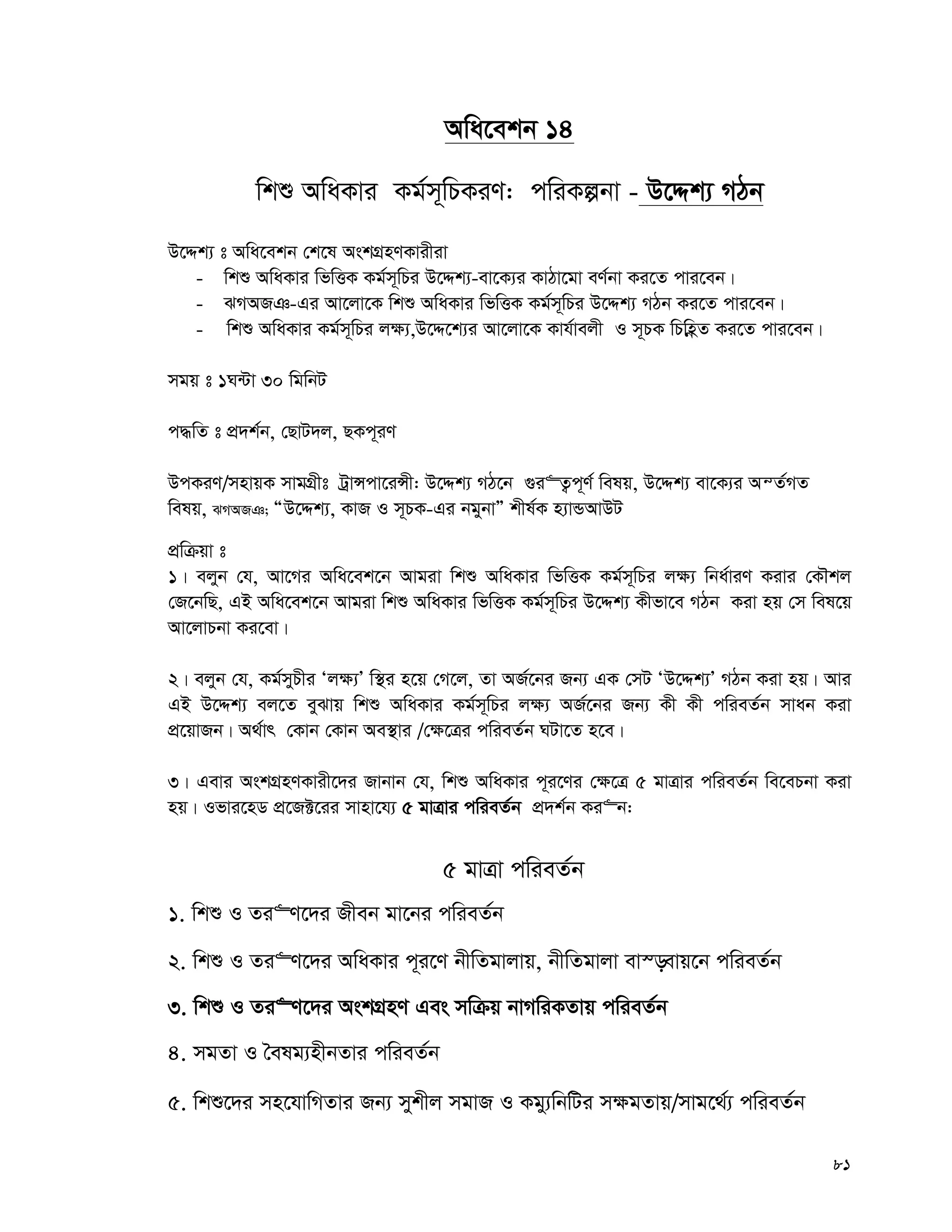81
Awa‡ekb 14
wkï AwaKvi Kg©m~wPKiY: cwiKíbv - D‡Ïk¨ MVb
D‡Ïk¨ t Awa‡ekb †k‡l AskMÖnYKvixiv
- wkï AwaKvi wfwËK Kg©m~wPi D‡Ïk¨-ev‡K¨i KvVv‡gv eY©bv Ki‡Z cvi‡eb|
- SMART-Gi Av‡jv‡K wkï AwaKvi wfwËK Kg©m~wPi D‡Ïk¨ MVb Ki‡Z cvi‡eb|
- wkï AwaKvi Kg©m~wPi j¶¨,D‡Ï‡k¨i Av‡jv‡K Kvh©vejx I m~PK wPwnèZ Ki‡Z cvi‡eb|
mgq t 1N›Uv 30 wgwbU
c×wZ t cÖ`k©b, †QvU`j, QKc~iY
DcKiY/mnvqK mvgMÖxt UªvÝcv‡iÝx: D‡Ïk¨ MV‡b ¸i“Z¡c~Y© welq, D‡Ïk¨ ev‡K¨i AšZ©MZ
welq, SMART; ÒD‡Ïk¨, KvR I m~PK-Gi bgybvÓ kxl©K n¨vÛAvDU
cÖwμqv t
1| ejyb †h, Av‡Mi Awa‡ek‡b Avgiv wkï AwaKvi wfwËK Kg©m~wPi j¶¨ wba©viY Kivi †KŠkj
†R‡bwQ, GB Awa‡ek‡b Avgiv wkï AwaKvi wfwËK Kg©m~wPi D‡Ïk¨ Kxfv‡e MVb Kiv nq †m wel‡q
Av‡jvPbv Ki‡ev|
2| ejyb †h, Kg©myPxi Ôj¶¨Õ w¯’i n‡q †M‡j, Zv AR©‡bi Rb¨ GK †mU ÔD‡Ïk¨Õ MVb Kiv nq| Avi
GB D‡Ïk¨ ej‡Z eySvq wkï AwaKvi Kg©m~wPi j¶¨ AR©‡bi Rb¨ Kx Kx cwieZ©b mvab Kiv
cÖ‡qvRb| A_©vr †Kvb †Kvb Ae¯’vi /†¶‡Îi cwieZ©b NUv‡Z n‡e|
3| Gevi AskMÖnYKvix‡`i Rvbvb †h, wkï AwaKvi c~i‡Yi †¶‡Î 5 gvÎvi cwieZ©b we‡ePbv Kiv
nq| Ifvi‡nW cÖ‡R±‡ii mvnv‡h¨ 5 gvÎvi cwieZ©b cÖ`k©b Ki“b:
5 gvÎv cwieZ©b
1. wkï I Zi“Y‡`i Rxeb gv‡bi cwieZ©b
2. wkï I Zi“Y‡`i AwaKvi c~i‡Y bxwZgvjvq, bxwZgvjv ev¯—evq‡b cwieZ©b
3. wkï I Zi“Y‡`i AskMÖnY Ges mwμq bvMwiKZvq cwieZ©b
4. mgZv I ˆelg¨nxbZvi cwieZ©b
5. wkï‡`i mn‡hvwMZvi Rb¨ mykxj mgvR I Kgy¨wbwUi m¶gZvq/mvg‡_©¨ cwieZ©b
 