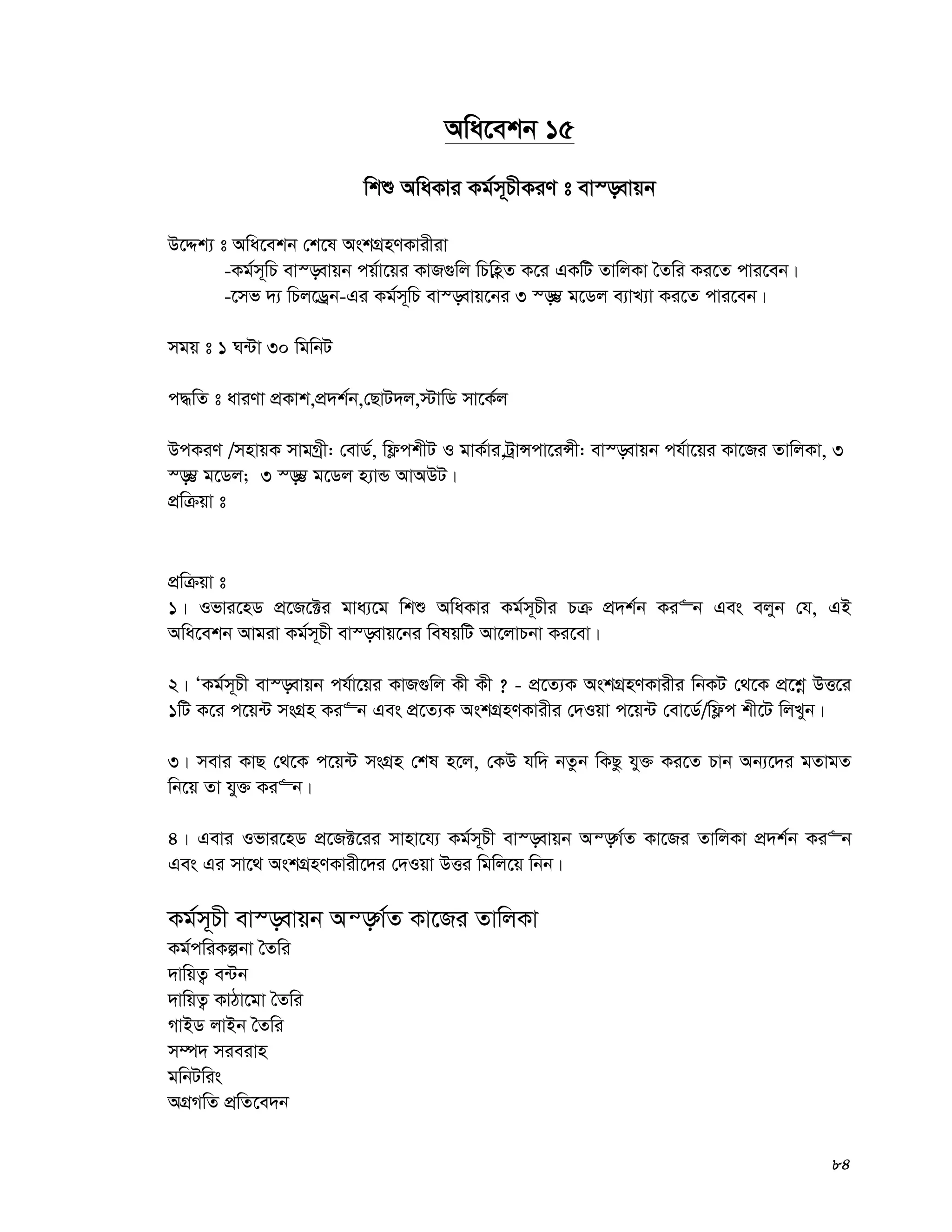 84
Awa‡ekb 15
wkï AwaKvi Kg©m~PxKiY t ev¯—evqb
D‡Ïk¨ t Awa‡ekb †k‡l AskMÖnYKvixiv
-Kg©m~wP ev¯—evqb cq©v‡qi KvR¸wj wPwnèZ K‡i GKwU ZvwjKv ˆZwi Ki‡Z cvi‡eb|
-‡mf `¨ wPj‡Wªb-Gi Kg©m~wP ev¯—evq‡bi 3 ¯—¤¢¢ g‡Wj e¨vL¨v Ki‡Z cvi‡eb|
mgq t 1 N›Uv 30 wgwbU
c×wZ t aviYv cÖKvk,cÖ`k©b,†QvU`j,÷vwW mv‡K©j
DcKiY /mnvqK mvgMªx: †evW©, wd¬ckxU I gvK©vi,UªvÝcv‡iÝx: ev¯—evqb ch©v‡qi Kv‡Ri ZvwjKv, 3
¯—¤¢ g‡Wj; 3 ¯—¤¢ g‡Wj n¨vÛ AvADU|
cÖwμqv t
cÖwμqv t
1| Ifvi‡nW cÖ‡R‡±i gva¨‡g wkï AwaKvi Kg©m~Pxi Pμ cÖ`k©b Ki“b Ges ejyb †h, GB
Awa‡ekb Avgiv Kg©m~Px ev¯—evq‡bi welqwU Av‡jvPbv Ki‡ev|
2| ÔKg©m~Px ev¯—evqb ch©v‡qi KvR¸wj Kx Kx ? - cÖ‡Z¨K AskMÖnYKvixi wbKU †_‡K cÖ‡kœ DË‡i
1wU K‡i c‡q›U msMÖn Ki“b Ges cÖ‡Z¨K AskMÖnYKvixi †`Iqv c‡q›U †ev‡W©/wd¬c kx‡U wjLyb|
3| mevi KvQ †_‡K c‡q›U msMÖn †kl n‡j, †KD hw` bZzb wKQz hy³ Ki‡Z Pvb Ab¨‡`i gZvgZ
wb‡q Zv hy³ Ki“b|
4| Gevi Ifvi‡nW cÖ‡R±‡ii mvnv‡h¨ Kg©m~Px ev¯—evqb Aš—M©Z Kv‡Ri ZvwjKv cÖ`k©b Ki“b
Ges Gi mv‡_ AskMÖnYKvix‡`i †`Iqv DËi wgwj‡q wbb|
Kg©m~Px ev¯—evqb Aš—M©Z Kv‡Ri ZvwjKv
Kg©cwiKíbv ˆZwi
`vwqZ¡ e›Ub
`vwqZ¡ KvVv‡gv ˆZwi
MvBW jvBb ˆZwi
m¤ú` mieivn
gwbUwis
AMÖMwZ cÖwZ‡e`b
 