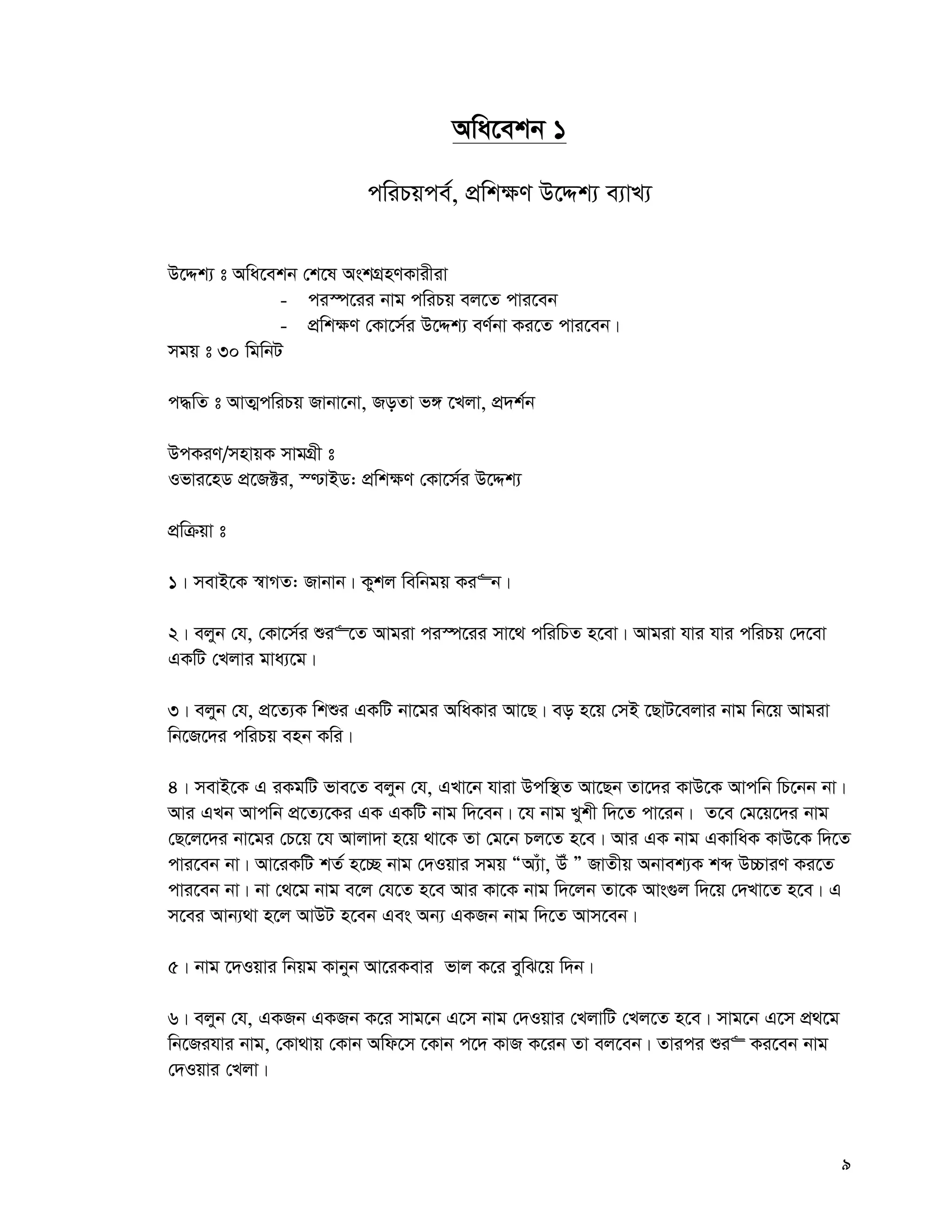 9
Awa‡ekb 1
cwiPqce©, cÖwk¶Y D‡Ïk¨ e¨vL¨
D‡Ïk¨ t Awa‡ekb †k‡l AskMÖnYKvixiv
- ci¯ú‡ii bvg cwiPq ej‡Z cvi‡eb
- cÖwk¶Y †Kv‡m©i D‡Ïk¨ eY©bv Ki‡Z cvi‡eb|
mgq t 30 wgwbU
c×wZ t AvZ¥cwiPq Rvbv‡bv, RoZv f½ ‡Ljv, cÖ`k©b
DcKiY/mnvqK mvgMÖx t
Ifvi‡nW cÖ‡R±i, ¯−vBW: cÖwk¶Y †Kv‡m©i D‡Ïk¨
cÖwμqv t
1| mevB‡K ¯^vMZ: Rvbvb| Kykj wewbgq Ki“b|
2| ejyb †h, †Kv‡m©i ïi“‡Z Avgiv ci¯ú‡ii mv‡_ cwiwPZ n‡ev| Avgiv hvi hvi cwiPq †`‡ev
GKwU †Ljvi gva¨‡g|
3| ejyb †h, cÖ‡Z¨K wkïi GKwU bv‡gi AwaKvi Av‡Q| eo n‡q †mB ‡QvU‡ejvi bvg wb‡q Avgiv
wb‡R‡`i cwiPq enb Kwi|
4| mevB‡K G iKgwU fve‡Z ejyb †h, GLv‡b hviv Dcw¯’Z Av‡Qb Zv‡`i KvD‡K Avcwb wP‡bb bv|
Avi GLb Avcwb cÖ‡Z¨‡Ki GK GKwU bvg w`‡eb| ‡h bvg Lykx w`‡Z cv‡ib| Z‡e †g‡q‡`i bvg
†Q‡j‡`i bv‡gi †P‡q ‡h Avjv`v n‡q _v‡K Zv †g‡b Pj‡Z n‡e| Avi GK bvg GKvwaK KvD‡K w`‡Z
cvi‡eb bv| Av‡iKwU kZ© n‡”Q bvg †`Iqvi mgq ÒA¨uv, Du Ó RvZxq Abvek¨K kã D”PviY Ki‡Z
cvi‡eb bv| bv †_‡g bvg e‡j †h‡Z n‡e Avi Kv‡K bvg w`‡jb Zv‡K Avs¸j w`‡q †`Lv‡Z n‡e| G
m‡ei Avb¨_v n‡j AvDU n‡eb Ges Ab¨ GKRb bvg w`‡Z Avm‡eb|
5| bvg ‡`Iqvi wbqg Kvbyb Av‡iKevi fvj K‡i eywS‡q w`b|
6| ejyb †h, GKRb GKRb K‡i mvg‡b G‡m bvg †`Iqvi †LjvwU †Lj‡Z n‡e| mvg‡b G‡m cÖ_‡g
wb‡Rihvi bvg, †Kv_vq †Kvb Awd‡m ‡Kvb c‡` KvR K‡ib Zv ej‡eb| Zvici ïi“ Ki‡eb bvg
†`Iqvi †Ljv|
 