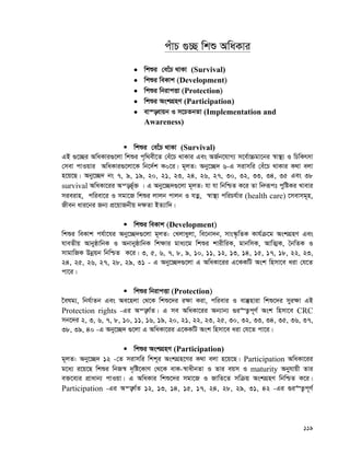 119
cuvP ¸”Q wkï AwaKvi
 wkïi †e‡uP _vKv (Survival)
 wkïi weKvk (Development)
 wkïi wbivcËv (Protection)
 wkïi AskMÖnY (Participation)
 ev¯—evqb I m‡PZbZv (Implementation and
Awareness)
 wkïi †e‡uP _vKv (Survival)
GB ¸‡”Qi AwaKvi¸‡jv wkïi c„w_ex‡Z †eu‡P _vKvi Ges AR©b‡hvM¨ m‡e©v”Pgv‡bi ¯^v¯’¨ I wPwKrmv
†mev cvIqvi AwaKvi¸‡jv‡K wb‡`©k K0‡i| g~jZ: Aby‡”Q` 6-G mivmwi †eu‡P _vKvi K_v ejv
n‡q‡Q| Aby‡”Q` bs 7, 9, 19, 20, 21, 23, 24, 26, 27, 30, 32, 33, 34, 35 Ges 38
survival AwaKv‡ii Aš—f©~³ | G Aby‡”Q`¸‡jv g~jZ: hv hv wbwðZ K‡i Zv wbæiƒct cywóKi Lvevi
mieivn, cwiev‡i I mgv‡R wkïi jvjb cvjb I hZœ, ¯^v¯’¨ cwiPh©vi (health care) ‡mevmg~n,
Rxeb avi‡bi Rb¨ cÖ‡qvRbxq `¶Zv BZ¨vw`|
 wkïi weKvk (Development)
wkïi weKvk ch©v‡hi Aby‡”Q`¸‡jv g~jZ: †Ljvayjv, we‡bv`b, mvs¯‹…wZK Kvh©μ‡g AskMÖnY Ges
hveZxq AvbyôvwbK I AbvbyôvwbK wk¶vi gva¨‡g wkïi kvixwiK, gvbwmK, AvwZ¥K, ˆbwZK I
mvgvwRK Dbœqb wbwðZ K‡i| 3, 5, 6, 7, 8, 9, 10, 11, 12, 13, 14, 15, 17, 18, 22, 23,
24, 25, 26, 27, 28, 29, 31 - G Aby‡”Q`¸‡jv G AwaKv‡ii G‡KKwU Ask wnmv‡e aiv †h‡Z
cv‡i|
 wkïi wbivcËv (Protection)
‰elg¨, wbh©vZb Ges Ae‡njv †_‡K wkï‡`i i¶v Kiv, cwievi I ev¯‘nviv wkï‡`i myi¶v GB
Protection rights -Gi Aš—M©Z| G me AwaKv‡ii Ab¨vb¨ ¸i“Z¡c~Y© Ask wnmv‡e CRC
mb‡`i 2, 3, 6, 7, 8, 10, 11, 16, 19, 20, 21, 22, 23, 25, 30, 32, 33, 34, 35, 36, 37,
38, 39, 40 -G Aby‡”Q` ¸‡jv G AwaKv‡ii G‡KKwU Ask wnmv‡e aiv †h‡Z cv‡i|
 wkïi AskMÖnY (Participation)
g~jZ: Aby‡”Q` 12 -†Z mivmwi wkk~i AskMÖn‡Yi K_v ejv n‡q‡Q| Participation AwaKv‡ii
g‡a¨ i‡q‡Q wkïi wbR¯^ `„wó‡KvY †_‡K evK-¯^vaxbZv I Zvi eqm I maturity Abyhvqx Zvi
e³‡e¨i cÖvavb¨ cvIqv| G AwaKvi wkï‡`i mgv‡R I RvwZ‡Z mwμq AskMÖnY wbwðZ K‡i|
Participation -Gi Aš—M©Z 12, 13, 14, 15, 17, 24, 28, 29, 31, 42 -Gi ¸i“Z¡c~Y©
 