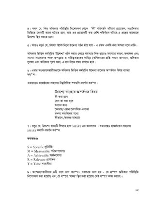 82
4| ejyb †h, wkï AwaKvi cwiw¯’wZ we‡k−lY †_‡K ÔKxÕ cwieZ©b NUv‡bv cÖ‡qvRb, AMÖvwaKvi
wfwË‡Z ‡KvbwU Av‡M NUv‡Z n‡e, Avi Gi cÖ‡Z¨KwU KZ †ewk cwie©Zb NUv‡e-G cÖ‡kœi Av‡jv‡K
D‡Ïk¨ w¯’i Ki‡Z n‡e|
5| AviI ejyb †h, mgm¨v D‡ë w`‡j D‡Ïk¨ MVb n‡q hvq - G iKg GKwU K_v Avgiv e‡j _vwK|
AwaKvi wfwËK Kg©m~wPi ÔD‡Ïk¨Õ MVb Kivi †¶‡Î mgm¨vi w`K QvovI mgm¨vi KviY, djvdj Ges
mgm¨v mgvav‡bi c‡¶ Aš—ivq I `vwqZ¡evn‡Ki `vwqZ¡ (AwaKv‡ii cÖwZ m¤§vb Rvbv‡bv, AwaKvi
myi¶v Ges AwaKvi c~iY Kiv) G me w`‡K j¶¨ ivL‡Z n‡e|
6| Gevi AskMÖnYKvix‡`i‡K AwaKvi wfwËK Kg©m~wPi D‡Ïk¨ ev‡K¨i AšZ©MZ welq e¨vL¨v
Ki“b|
Ifvi‡nW cÖ‡R±‡ii mvnv‡h¨ wbgœwjwLZ kã¸wj cÖ`k©b Ki“b|
D‡Ïk¨ ev‡K¨i AšZ©MZ welq
Kx Kiv n‡e
†Kb Zv Kiv n‡e
Kv‡`i Rb¨
‡Kv_vq/ †Kvb ‡fŠMwjK GjvKv
KLb/ KZw`‡bi g‡a¨
Kxfv‡e /Kv‡`i gva¨‡g
7| ejyb †h, D‡Ïk¨ evK¨wU wjL‡Z n‡e SMART Gi Av‡jv‡K | Ifvi‡nW cÖ‡R±‡ii mvnv‡h¨
SMART K_vwU cÖ`k©b Ki“b
SMART
S = Specific mywbw`©ó
M = Measurable cwigvc‡hvM¨
A = Achievable AR©b‡hvM¨
R = Relevant cÖvmw½K
T = Time mgqmxgv
9| AskMÖnYKvix‡`i 4wU `‡j fvM Ki“b| me‡P‡q fvj nq - †h MÖ“‡c AwaKvi cwiw¯’wZ
we‡k−lY Kiv n‡q‡Q Ges †h MÖ“‡c Ôj¶¨Õ w¯’i Kiv n‡q‡Q †mB MÖ“‡c KvR Ki‡j)|
 