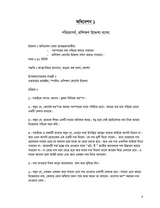 9
Awa‡ekb 1
cwiPqce©, cÖwk¶Y D‡Ïk¨ e¨vL¨
D‡Ïk¨ t Awa‡ekb †k‡l AskMÖnYKvixiv
- ci¯ú‡ii bvg cwiPq ej‡Z cvi‡eb
- cÖwk¶Y †Kv‡m©i D‡Ïk¨ eY©bv Ki‡Z cvi‡eb|
mgq t 30 wgwbU
c×wZ t AvZ¥cwiPq Rvbv‡bv, RoZv f½ ‡Ljv, cÖ`k©b
DcKiY/mnvqK mvgMÖx t
Ifvi‡nW cÖ‡R±i, ¯−vBW: cÖwk¶Y †Kv‡m©i D‡Ïk¨
cÖwμqv t
1| mevB‡K ¯^vMZ: Rvbvb| Kykj wewbgq Ki“b|
2| ejyb †h, †Kv‡m©i ïi“‡Z Avgiv ci¯ú‡ii mv‡_ cwiwPZ n‡ev| Avgiv hvi hvi cwiPq †`‡ev
GKwU †Ljvi gva¨‡g|
3| ejyb †h, cÖ‡Z¨K wkïi GKwU bv‡gi AwaKvi Av‡Q| eo n‡q †mB ‡QvU‡ejvi bvg wb‡q Avgiv
wb‡R‡`i cwiPq enb Kwi|
4| mevB‡K G iKgwU fve‡Z ejyb †h, GLv‡b hviv Dcw¯’Z Av‡Qb Zv‡`i KvD‡K Avcwb wP‡bb bv|
Avi GLb Avcwb cÖ‡Z¨‡Ki GK GKwU bvg w`‡eb| ‡h bvg Lykx w`‡Z cv‡ib| Z‡e †g‡q‡`i bvg
†Q‡j‡`i bv‡gi †P‡q ‡h Avjv`v n‡q _v‡K Zv †g‡b Pj‡Z n‡e| Avi GK bvg GKvwaK KvD‡K w`‡Z
cvi‡eb bv| Av‡iKwU kZ© n‡”Q bvg †`Iqvi mgq ÒA¨uv, Du Ó RvZxq Abvek¨K kã D”PviY Ki‡Z
cvi‡eb bv| bv †_‡g bvg e‡j †h‡Z n‡e Avi Kv‡K bvg w`‡jb Zv‡K Avs¸j w`‡q †`Lv‡Z n‡e| G
m‡ei Avb¨_v n‡j AvDU n‡eb Ges Ab¨ GKRb bvg w`‡Z Avm‡eb|
5| bvg ‡`Iqvi wbqg Kvbyb Av‡iKevi fvj K‡i eywS‡q w`b|
6| ejyb †h, GKRb GKRb K‡i mvg‡b G‡m bvg †`Iqvi †LjvwU †Lj‡Z n‡e| mvg‡b G‡m cÖ_‡g
wb‡Rihvi bvg, †Kv_vq †Kvb Awd‡m ‡Kvb c‡` KvR K‡ib Zv ej‡eb| Zvici ïi“ Ki‡eb bvg
†`Iqvi †Ljv|
 