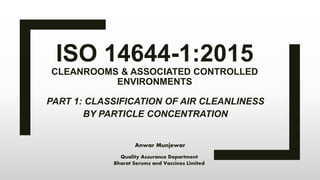 ISO 14644-1:2015
CLEANROOMS & ASSOCIATED CONTROLLED
ENVIRONMENTS
PART 1: CLASSIFICATION OF AIR CLEANLINESS
BY PARTICLE CONCENTRATION
Anwar Munjewar
Quality Assurance Department
Bharat Serums and Vaccines Limited
 