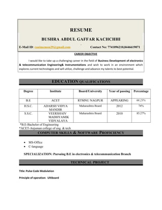 RESUME
BUSHRA ABDUL GAFFAR KACHCHHI
E-Mail ID: ranimemon29@gmail.com Contact No: 7741096210,8446619071
CAREER OBJECTIVE
I would like to take up a challenging career in the field of Business Development of electronics
& telecommunication Engineering& Instrumentations and wish to work in an environment which
explores current technologies and will utilize, challenge and advance my talents to best potential.
EDUCATION QUALIFICATIONS
Degree Institute Board/University Year of passing Percentage
B.E ACET RTMNU NAGPUR APPEARING 68.23%
H.S.C. ADARSH VIDYA
MANDIR
Maharashtra Board 2012 74%
S.S.C. VEERSHAIV
MADHYAMIK
VIDYALAYA
Maharashtra Board 2010 85.27%
*B.E-Bachelor of Engineering
*ACET-Anjuman college of eng. & tech
COMPUTER SKILLS & SOFTWARE PROFICIENCY
• MS-Office
• C-language
SPECIALIZATION: Pursuing B.E in electronics & telecommunication Branch
TECHNICAL PROJECT
Title: Pulse Code Modulation
Principle of operation: Ultiboard
 