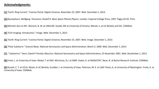 Acknowledgments:
[1] "Earth: Ring Current." Cosmos Portal. Digital Universe, November 25, 2007. Web. December 1, 2013.
[2] Baumjohann, Wolfgang. Treumann, Rudolf A. Basic Space Plasma Physics. London: Imperial College Press, 1997. Pages 43-45. Print.
[3] Mitchell, Don at APL. Reinisch, B. W. at UMLCAR. Sandel, Bill at University of Arizona. Mends, S. at UC Berkely and SSL. CDAWeb.
[4] "EUV Imaging: Introduction." Image. Web. December 1, 2013.
[5] "Earth: Ring Current." Cosmos Portal. Digital Universe, November 25, 2007. Web. Image. December 1, 2013.
[6] "Polar Substorm." Science News. National Aeronautics and Space Administration, March 2, 2000. Web. December 1, 2013.
[7] " Substorms." Stern, David P. Peredo, Mauricio. National Aeronautics and Space Administration, 25 November 2001. Web. Decebmber 1, 2013.
[8] Frank, L. at University of Iowa. Mukal, T. at ISAS. McComas, D.J. at SWRI. Szabo, A. at NASA/CSFC. Nese, N. at Bartol Research Institute. CDAWeb.
[9] Russell, C. T. at UCLA. Mozer at UC Berkely. Scudder, J. at University of Iowa. Peterson, W. K. at LASP. Parka, G. at University of Washington. Frank, A. at
University of Iowa. CDAWeb.
 