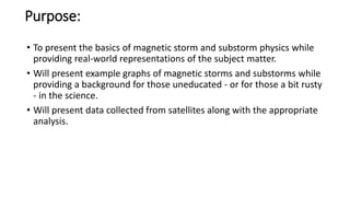 Purpose:
• To present the basics of magnetic storm and substorm physics while
providing real-world representations of the subject matter.
• Will present example graphs of magnetic storms and substorms while
providing a background for those uneducated - or for those a bit rusty
- in the science.
• Will present data collected from satellites along with the appropriate
analysis.
 