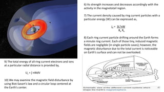 6) Its strength increases and decreases accordingly with the
activity in the magnetotail region.
7) The current density caused by ring current particles with a
particular energy (W) can be expressed as,
jd = 3L2nW
Be Re
8) Each ring current particle drifting around the Earth forms
a minute ring current. Each of those tiny, induced magnetic
fields are negligible (in single particle cases); however, the
magnetic disturbance due to the total current is noticeable
on Earth's surface and can not be overlooked.
9) The total energy of all ring current electrons and ions
at a particular radial distance is provided by,
UL = ʃ nWdV
10) We may examine the magnetic field disturbance by
using Biot-Savart's law and a circular loop centered at
the Earth's center.
 