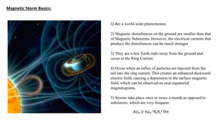 Magnetic Storm Basics:
1) Are a world-wide phenomenon.
2) Magnetic disturbances on the ground are smaller than that
of Magnetic Substorms. However, the electrical currents that
produce the disturbances can be much stronger.
3) They are a few Earth radii away from the ground and
occur in the Ring Current.
4) Occur when an influx of particles are injected from the
tail into the ring current. This creates an enhanced duskward
electric field, causing a depression in the surface magnetic
field, which can be observed on near-equatorial
magnetograms.
5) Storms take place once or twice a month as opposed to
substorms, which are very frequent.
∆UR ≥ π𝜇0
-1BERE
3 Dst
 