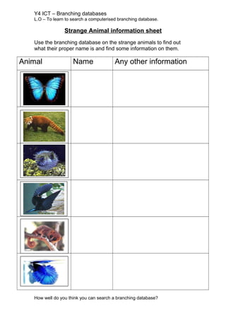 Y4 ICT – Branching databases
L.O – To learn to search a computerised branching database.
Strange Animal information sheet
Use the branching database on the strange animals to find out
what their proper name is and find some information on them.
Animal Name Any other information
How well do you think you can search a branching database?
 