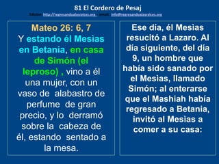 Mateo 26: 6, 7
Y estando él Mesìas
en Betania, en casa
de Simón (el
leproso) , vino a él
una mujer, con un
vaso de alabastro de
perfume de gran
precio, y lo derramó
sobre la cabeza de
él, estando sentado a
la mesa.
Ese día, él Mesìas
resucitó a Lazaro. Al
día siguiente, del día
9, un hombre que
había sido sanado por
el Mesìas, llamado
Simón; al enterarse
que el Mashiah había
regresado a Betania,
invitó al Mesìas a
comer a su casa:
81 El Cordero de Pesaj
Edicion: http://regresandoalasraices.org - email: info@regresandoalasraices.org
 