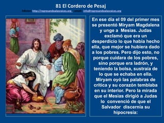 Mateo 26: 6, 7
Y estando el ….
En ese día el 09 del primer mes
se presentó Miryam Magdalena
y unge a Mesìas. Judas
exclamó que era un
desperdicio lo que había hecho
ella, que mejor se hubiera dado
a los pobres. Pero dijo esto, no
porque cuidara de los pobres,
sino porque era ladrón, y
teniendo la bolsa, sustraía de
lo que se echaba en ella.
Miryam oyó las palabras de
crítica y su corazón temblaba
en su interior. Pero la mirada
que el Mesìas dirigió a Judas
lo convenció de que el
Salvador discernía su
hipocresía:
81 El Cordero de Pesaj
Edicion: http://regresandoalasraices.org - email: info@regresandoalasraices.org
 
