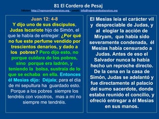 Juan 12: 4-8
Y dijo uno de sus discípulos,
Judas Iscariote hijo de Simón, el
que le había de entregar: ¿Por qué
no fue este perfume vendido por
trescientos denarios, y dado a
los pobres? Pero dijo esto, no
porque cuidara de los pobres,
sino porque era ladrón, y
teniendo la bolsa, sustraía de lo
que se echaba en ella. Entonces
él Mesìas dijo: Déjala; para el día
de mi sepultura ha guardado esto.
Porque a los pobres siempre los
tendréis con vosotros, mas a mí no
siempre me tendréis.
El Mesìas leía el carácter vil
y despreciable de Judas, y
al elogiar la acción de
Miryam, que había sido
severamente condenada, él
Mesìas había censurado a
Judas. Antes de eso el
Salvador nunca le había
hecho un reproche directo.
De la cena en la casa de
Simón, Judas se adelantó y
fue directamente al palacio
del sumo sacerdote, donde
estaba reunido el concilio, y
ofreció entregar a él Mesìas
en sus manos.
81 El Cordero de Pesaj
Edicion: http://regresandoalasraices.org - email: info@regresandoalasraices.org
 