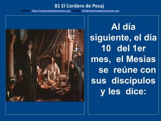 Juan 12: 4-8obres? Pero
dijo esto, no porque se cuidara de
los pobres, sino porque era ladrón,
y teniendo la bolsa, sustraía de lo
que se echaba en ella. Entonces el
Mesìas dijo: Déjala; para el día de
mi sepultura ha guardado esto.
Porque a los pobres siempre los
tendréis con vosotros, mas a mí no
siempre me tendréis.
Al día
siguiente, el día
10 del 1er
mes, el Mesìas
se reúne con
sus discípulos
y les dice:
81 El Cordero de Pesaj
Edicion: http://regresandoalasraices.org - email: info@regresandoalasraices.org
 