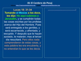 Lucas 18: 31-34
Tomando el Mesìas a los doce,
les dijo: He aquí subimos a
Jerusalén, y se cumplirán todas
las cosas escritas por los profetas
acerca del Hijo del Hombre. Pues
será entregado a los gentiles, y
será escarnecido, y afrentado, y
escupido. Y después que le hayan
azotado, le matarán; mas al tercer
día resucitará. Pero ellos nada
comprendieron de estas cosas, y
esta palabra les era encubierta, y
no entendían lo que se les decía.
……………………………….:
81 El Cordero de Pesaj
Edicion: http://regresandoalasraices.org - email: info@regresandoalasraices.org
 